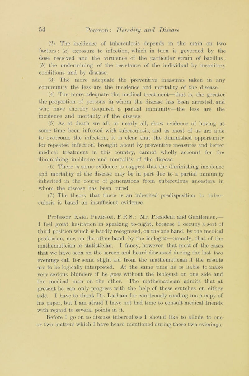 (2) The incidence of tuberculosis depends in the main on two factors : (a) exposure to infection, which in turn is governed by the dose received and the virulence of the particular strain of bacillus ; (b) the undermining of the resistance of the individual by insanitary conditions and by disease. (3) The more adequate the preventive measures taken in any community the less are the incidence and mortality of the disease. (4) The more adequate the medical treatment—that is, the greater the proportion of persons in whom the disease has been arrested, and who have thereby acquired a partial immunity—the less are the incidence and mortality of the disease. (5) As at death we all, or nearly all, show evidence of having at some time been infected with tuberculosis, and as most of us are able to overcome the infection, it is clear that the diminished opportunity for repeated infection, brought about by preventive measures and better medical treatment in this country, cannot wholly account for the diminishing incidence and mortality of the disease. (6) There is some evidence to suggest that the diminishing incidence and mortality of the disease may be in part due to a partial immunity inherited in the course of generations from tuberculous ancestors in whom the disease has been cured. (7) The theory that there is an inherited predisposition to tuber- culosis is based on insufficient evidence. Professor Karl Pearson, F.R.S. : Mr. President and Gentlemen,— I feel great hesitation in speaking to-night, because I occupy a sort of third position which is hardly recognized, on the one hand, by the medical profession, nor, on the other hand, by the biologist—namely, that of the mathematician or statistician. I fancy, however, that most of the cases that we have seen on the screen and heard discussed during the last two evenings call for some slight aid from the mathematician if the results are to be logically interpreted. At the same time he is liable to make very serious blunders if he goes without the biologist on one side and the medical man on the other. The mathematician admits that at present he can only progress with the help of these crutches on either side. I have to thank Dr. Latham for courteously sending me a copy of his paper, but I am afraid I have not had time to consult medical friends with regard to several points in it. Before I go on to discuss tuberculosis I should like to allude to one or two matters which I have heard mentioned during these two evenings.