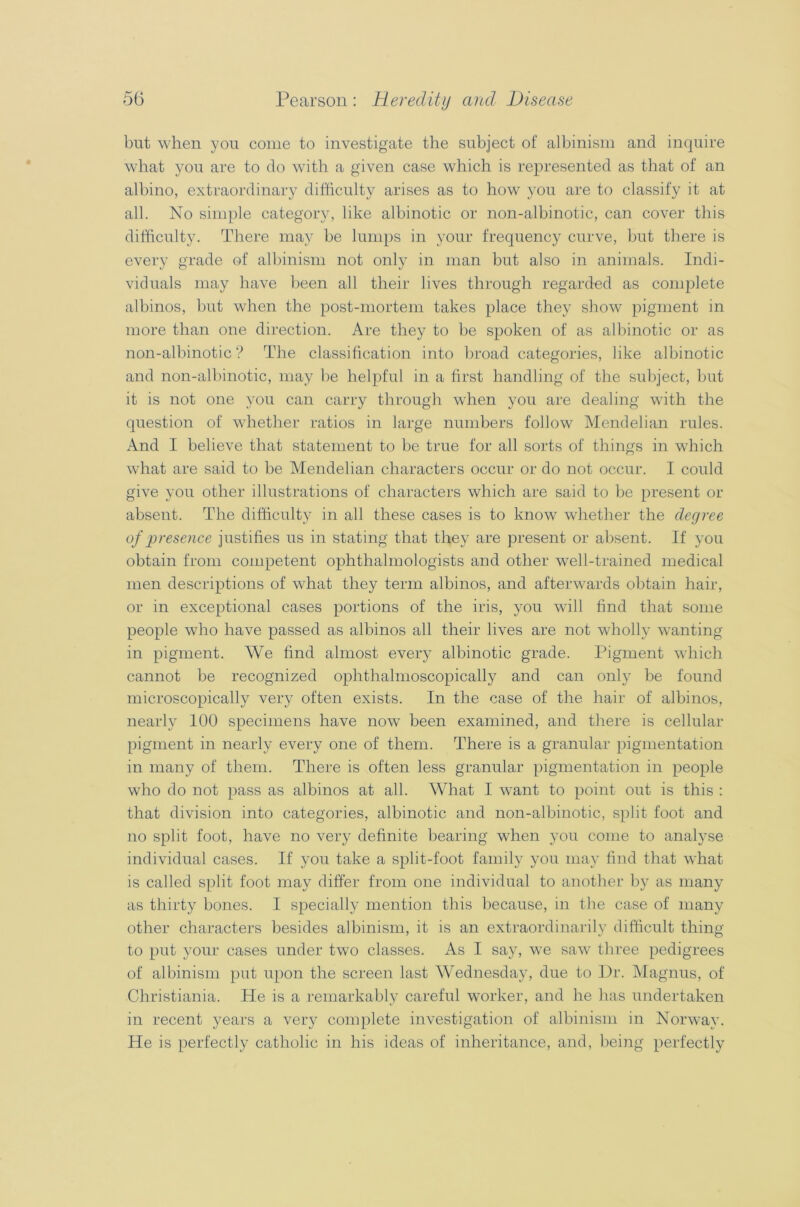 but when you come to investigate the subject of albinism and inquire what you are to do with a given case which is represented as that of an albino, extraordinary difficulty arises as to how you are to classify it at all. No simple category, like albinotic or non-albinotic, can cover this difficulty. There may be lumps in your frequency curve, but there is every grade of albinism not only in man but also in animals. Indi- viduals may have been all their lives through regarded as complete albinos, but when the post-mortem takes place they show pigment in more than one direction. Are they to be spoken of as albinotic or as non-albinotic? The classification into broad categories, like albinotic and non-albinotic, may be helpful in a first handling of the subject, but it is not one you can carry through when you are dealing with the question of whether ratios in large numbers follow Mendelian rules. And I believe that statement to be true for all sorts of things in which what are said to be Mendelian characters occur or do not occur. I could give you other illustrations of characters which are said to be present or absent. The difficulty in all these cases is to know whether the degree of presence justifies us in stating that they are present or absent. If you obtain from competent ophthalmologists and other well-trained medical men descriptions of what they term albinos, and afterwards obtain hair, or in exceptional cases portions of the iris, you will find that some people who have passed as albinos all their lives are not wholly wanting in pigment. We find almost every albinotic grade. Pigment which cannot be recognized ophthalmoscopically and can only be found microscopically very often exists. In the case of the hair of albinos, nearly 100 specimens have now been examined, and there is cellular pigment in nearly every one of them. There is a granular pigmentation in many of them. There is often less granular pigmentation in people who do not pass as albinos at all. What I want to point out is this : that division into categories, albinotic and non-albinotic, split foot and no split foot, have no very definite bearing when you come to analyse individual cases. If you take a split-foot family you may find that what is called split foot may differ from one individual to another by as many as thirty bones. I specially mention this because, in the case of many other characters besides albinism, it is an extraordinarily difficult thing to put your cases under two classes. As I say, we saw three pedigrees of albinism put upon the screen last Wednesday, due to Dr. Magnus, of Christiania. He is a remarkably careful worker, and he has undertaken in recent years a very complete investigation of albinism in Norway. He is perfectly catholic in his ideas of inheritance, and, being perfectly
