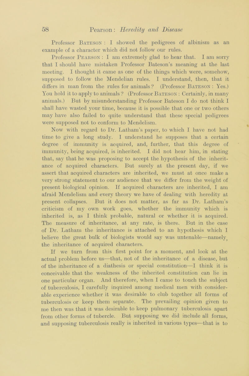 Professor Bateson : I showed the pedigrees of albinism as an example of a character which did not follow our rules. Professor Pearson : I am extremely glad to hear that. I am sorry that I should have mistaken Professor Bateson’s meaning at the last meeting. I thought it came as one of the things which were, somehow, supposed to follow the Mendelian rules. I understand, then, that it differs in man from the rules for animals ? (Professor Bateson : Yes.) You hold it to apply to animals ? (Professor Bateson : Certainly, in many animals.) But by misunderstanding Professor Bateson I do not think I shall have wasted your time, because it is possible that one or two others may have also failed to quite understand that these special pedigrees were supposed not to conform to Mendelism. Now with regard to Dr. Latham’s paper, to which I have not had time to give a long study. I understand he supposes that a certain degree of immunity is acquired, and, further, that this degree of immunity, being acquired, is inherited. I did not hear him, in stating that, say that he was proposing to accept the hypothesis of the inherit- ance of acquired characters. But surely at the present day, if we assert that acquired characters are inherited, we must at once make a very strong statement to our audience that we differ from the weight of present biological opinion. If acquired characters are inherited, I am afraid Mendelism and every theory we have of dealing with heredity at present collapses. But it does not matter, as far as Dr. Latham’s criticism of my own work goes, whether the immunity which is inherited is, as I think probable, natural or whether it is acquired. The measure of inheritance, at any rate, is there. But in the case of Dr. Latham the inheritance is attached to an hypothesis which I believe the great bulk of biologists would say was untenable—namely the inheritance of acquired characters. If we turn from this first point for a moment, and look at the actual problem before us—that, not of the inheritance of a disease, but of the inheritance of a diathesis or special constitution—I think it is conceivable that the weakness of the inherited constitution can lie in one particular organ. And therefore, when I came to touch the subject of tuberculosis, I carefully inquired among medical men with consider- able experience whether it was desirable to club together all forms of tuberculosis or keep them separate. The prevailing opinion given to me then was that it was desirable to keep pulmonary tuberculosis apart from other forms of tubercle. But supposing we did include all forms, and supposing tuberculosis really is inherited in various types—that is to