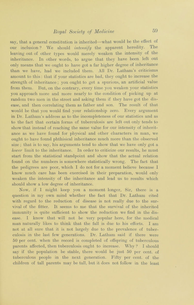 say, that a general constitution is inherited—what would be the effect of our inclusion? We should intensify the apparent heredity. The leaving out of other types would merely weaken the intensity of the inheritance. In other words, to argue that they have been left out only means that we ought to have got a far higher degree of inheritance than we have, had we included them. All Dr. Latham’s criticisms amount to this: that if your statistics are bad, they ought to increase the strength of inheritance; you ought to get a spurious, an artificial value from them. But, on the contrary, every time you weaken your statistics you approach more and more nearly to the condition of picking up at random two men in the street and asking them if they have got the dis- ease, and then correlating them as father and son. The result of that would be that you would find your relationship zero. Every argument in Dr. Latham’s address as to the incompleteness of our statistics and as to the fact that certain forms of tuberculosis are left out only tends to show that instead of reaching the same value for our intensity of inherit- ance as we have found for physical and other characters in man, we ought to have found phthisical inheritance much more than the observed size ; that is to say, his arguments tend to show that we have only got a lower limit to the inheritance. In order to criticize our results, he must start from the statistical standpoint and show that the actual relation found on the numbers is somewhere statistically wrong. The fact that the pedigrees are poor, which I do not for a moment believe because I know much care has been exercised in their preparation, would only weaken the intensity of the inheritance and lead us to results which should show a low degree of inheritance. Now, if I might keep you a moment longer, Sir, there is a question in my own mind whether the fact that Dr. Latham cited with regard to the reduction of disease is not really due to the sur- vival of the fitter. It seems to me that the survival of the inherited immunity is quite sufficient to show the reduction we find in the dis- ease. I know that will not be very popular here, for the medical man naturally likes to think that the fall is due to his efforts. I am not at all sure that it is not largely due to the prevalence of tuber- culosis in the last few generations. Dr. Latham said if there were 50 per cent, when the record is completed of offspring of tuberculous parents affected, then tuberculosis ought to increase. Why ? I should say if the population be stable, there would be just 50 per cent, of tuberculous people in the next generation. Fifty per cent, of the children of tall parents may be tall, but it does not follow in the least