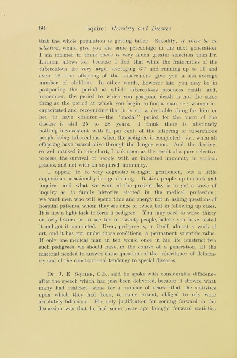 that the whole population is getting taller. Stability, if there be no selection, would give you the same percentage in the next generation. I am inclined to think there is very much greater selection than Dr. Latham allows for, because I find that while the fraternities of the tuberculous are very large—averaging O'7 and running up to 10 and even 13—the offspring of the tuberculous give you a less average number of children. In other words, however late you may be in postponing the period at which tuberculosis produces death—and, remember, the period to which you postpone death is not the same thing as the period at which you begin to find a man or a woman in- capacitated and recognizing that it is not a desirable thing for him or her to have children — the “modal” period for the onset of the disease is still 25 to 28 years. I think there is absolutely nothing inconsistent with 50 per cent, of the offspring of tuberculous people being tuberculous, when the pedigree is completed—i.e., when all offspring have passed alive through the danger zone. And the decline, so well marked in this chart, I look upon as the result of a pure selective process, the survival of people with an inherited immunity in various grades, and not with an acquired immunity. I appear to be very dogmatic to-night, gentlemen, but a little dogmatism occasionally is a good thing. It stirs people up to think and inquire ; and what we want at the present day is to get a wave of inquiry as to family histories started in the medical profession ; we want men who will spend time and energy not in asking questions of hospital patients, whom they see once or twice, but in following up cases. It is not a light task to form a pedigree. You may need to write thirty or forty letters, or to see ten or twenty people, before you have tested it and got it completed. Every pedigree is, in itself, almost a work of art, and it has got, under those conditions, a permanent scientific value. If only one medical man in ten would once in his life construct two such pedigrees we should have, in the course of a generation, all the material needed to answer these questions of the inheritance of deform- ity and of the constitutional tendency to special diseases. Dr. J. E. Squire, C.B., said he spoke with considerable diffidence after the speech which had just been delivered, because it showed what many had realized—some for a number of years—that the statistics upon which they had been, to some extent, obliged to rely were absolutely fallacious. His only justification for coming forward in the discussion was that he had some years ago brought forward statistics