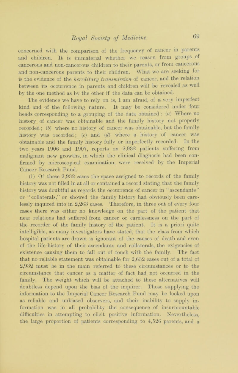 concerned with the comparison of the frequency of cancer in parents and children. It is immaterial whether we reason from groups of cancerous and non-cancerous children to their parents, or from cancerous and non-cancerous parents to their children. What we are seeking for is the evidence of the hereditary transmission of cancer, and the relation between its occurrence in parents and children will be revealed as well by the one method as by the other if the data can be obtained. The evidence we have to rely on is, I am afraid, of a very imperfect kind and of the following nature. It may be considered under four heads corresponding to a grouping of the data obtained : (a) Where no history, of cancer was obtainable and the family history not properly recorded; (h) where no history of cancer was obtainable, but the family history was recorded; (c) and (d) where a history of cancer was obtainable and the family history fully or imperfectly recorded. In the two years 1900 and 1907, reports on 2,932 patients suffering from malignant new growths, in which the clinical diagnosis had been con- firmed by microscopical examination, were received by the Imperial Cancer Research Fund. (1) Of these 2,932 cases the space assigned to records of the family history was not tilled in at all or contained a record stating that the family history was doubtful as regards the occurrence of cancer in “ascendants” or “ collaterals,” or showed the family history had obviously been care- lessly inquired into in 2,263 cases. Therefore, in three out of every four cases there was either no knowledge on the part of the patient that near relations had suffered from cancer or carelessness on the part of the recorder of the family history of the patient. It is a priori quite intelligible, as many investigators have stated, that the class from which hospital patients are drawn is ignorant of the causes of death and even of the life-history of their ascendants and collaterals, the exigencies of existence causing them to fall out of touch with the family. The fact that no reliable statement was obtainable for 2,632 cases out of a total of 2,932 must be in the main referred to these circumstances or to the circumstance that cancer as a matter of fact had not occurred in the family. The weight which will be attached to these alternatives will doubtless depend upon the bias of the inquirer. Those supplying the information to the Imperial Cancer Research Fund may be looked upon as reliable and unbiased observers, and their inability to supply in- formation was in all probability the consequence of insurmountable difficulties in attempting to elicit positive information. Nevertheless, the large proportion of patients corresponding to 4,526 parents, and a