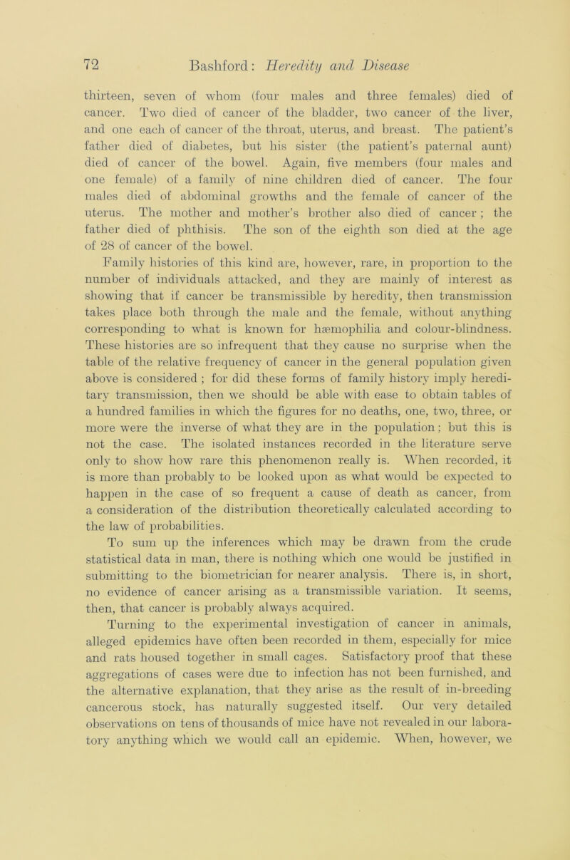 thirteen, seven of whom (four males and three females) died of cancer. Two died of cancer of the bladder, two cancer of the liver, and one each of cancer of the throat, uterus, and breast. The patient’s father died of diabetes, but his sister (the patient’s paternal aunt) died of cancer of the bowel. Again, five members (four males and one female) of a family of nine children died of cancer. The four males died of abdominal growths and the female of cancer of the uterus. The mother and mother’s brother also died of cancer ; the father died of phthisis. The son of the eighth son died at the age of 28 of cancer of the bowel. Family histories of this kind are, however, rare, in proportion to the number of individuals attacked, and they are mainly of interest as showing that if cancer be transmissible by heredity, then transmission takes place both through the male and the female, without anything corresponding to what is known for haemophilia and colour-blindness. These histories are so infrequent that they cause no surprise when the table of the relative frequency of cancer in the general population given above is considered ; for did these forms of family history imply heredi- tary transmission, then we should be able with ease to obtain tables of a hundred families in which the figures for no deaths, one, two, three, or more were the inverse of what they are in the population; but this is not the case. The isolated instances recorded in the literature serve only to show how rare this phenomenon really is. When recorded, it is more than probably to be looked upon as what would be expected to happen in the case of so frequent a cause of death as cancer, from a consideration of the distribution theoretically calculated according to the law of probabilities. To sum up the inferences which may be drawn from the crude statistical data in man, there is nothing which one would be justified in submitting to the biometrician for nearer analysis. There is, in short, no evidence of cancer arising as a transmissible variation. It seems, then, that cancer is probably always acquired. Turning to the experimental investigation of cancer in animals, alleged epidemics have often been recorded in them, especially for mice and rats housed together in small cages. Satisfactory proof that these aggregations of cases were due to infection has not been furnished, and the alternative explanation, that they arise as the result of in-breeding cancerous stock, has naturally suggested itself. Our very detailed observations on tens of thousands of mice have not revealed in our labora- tory anything which we would call an epidemic. When, however, we