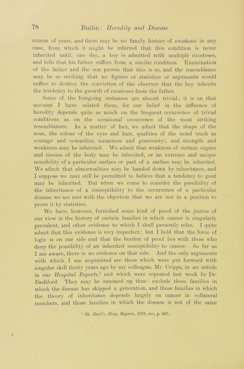 course of years, and there may be no family history of exostosis in any case, from which it might be inferred that this condition is never inherited until, one day, a boy is admitted with multiple exostoses, and tells that his father suffers from a similar condition. Examination of the father and the son proves that this is so, and the resemblance may be so striking that no figures or statistics or arguments would suffice to destroy the conviction of the observer that the boy inherits the tendency to the growth of exostoses from the father. Some of the foregoing instances are almost trivial; it is on that account I have related them, for our belief in the influence of heredity depends quite as much on the frequent occurrence of trivial conditions as on the occasional occurrence of the most striking resemblances. As a matter of fact, we admit that the shape of the nose, the colour of the eyes and hair, qualities of the mind (such as courage and cowardice, meanness and generosity), and strength and weakness may be inherited. We admit that weakness of certain organs and tissues of the body may be inherited, or an extreme and unique sensibility of a particular surface or part of a surface may be inherited. We admit that abnormalities may be handed down by inheritance, and I suppose we may still be permitted to believe that a tendency to gout may be inherited. But when we come to consider the possibility of the inheritance of a susceptibility to the occurrence of a particular disease we are met with the objection that we are not in a position to prove it by statistics. We have, however, furnished some kind of proof of the justice of our view in the history of certain families in which cancer is singularly prevalent, and other evidence to which I shall presently refer. I quite admit that this evidence is very imperfect; but I hold that the force of logic is on our side and that the burden of proof lies with those who deny the possibility of an inherited susceptibility to cancer. So far as I am aware, there is no evidence on that side. And the only arguments with which I am acquainted are those which were put forward with singular skill thirty years ago by my colleague, Mr. Cripps, in an article in our Hospital Reports,1 and which were repeated last week by Dr. Bashford. They may be summed up thus: exclude those families in which the disease has skipped a generation, and those families in which the theory of inheritance depends largely on cancer in collateral members, and those families in which the disease is not of the same St. Bart's. Hosp. Reports, 1878, xiv, p. 287.