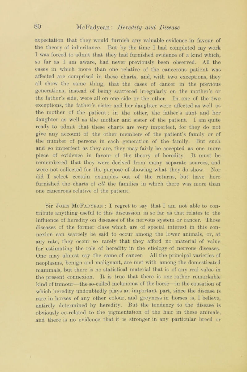 expectation that they would furnish any valuable evidence in favour of the theory of inheritance. But by the time I had completed my work I was forced to admit that they had furnished evidence of a kind which, so far as I am aware, had never previously been observed. All the cases in which more than one relative of the cancerous patient was affected are comprised in these charts, and, with two exceptions, they all show the same thing, that the cases of cancer in the previous generations, instead of being scattered irregularly on the mother’s or the father’s side, were all on one side or the other. In one of the two exceptions, the father’s sister and her daughter were affected as well as the mother of the patient; in the other, the father’s aunt and her daughter as well as the mother and sister of the patient. I am quite ready to admit that these charts are very imperfect, for they do not give any account of the other members of the patient’s family or of the number of persons in each generation of the family. But such and so imperfect as they are, they may fairly be accepted as one more piece of evidence in favour of the theory of heredity. It must he remembered that they were derived from many separate sources, and were not collected for the purpose of showing what they do show. Nor did I select certain examples out of the returns, but have here furnished the charts of all the families in which there was more than one cancerous relative of the patient. Sir John McFadyean : I regret to say that I am not able to con- tribute anything useful to this discussion in so far as that relates to the influence of heredity on diseases of the nervous system or cancer. Those diseases of the former class which are of special interest in this con- nexion can scarcely be said to occur among the lower animals, or, at any rate, they occur so rarely that they afford no material of value for estimating the role of heredity in the etiology of nervous diseases. One may almost say the same of cancer. All the principal varieties of neoplasms, benign and malignant, are met with among the domesticated mammals, but there is no statistical material that is of any real value in the present connexion. It is true that there is one rather remarkable kind of tumour—the so-called melanoma of the horse—in the causation of which heredity undoubtedly plays an important part, since the disease is rare in horses of any other colour, and greyness in horses is, I believe, entirely determined by heredity. But the tendency to the disease is obviously co-related to the pigmentation of the hair in these animals, and there is no evidence that it is stronger in any particular breed or