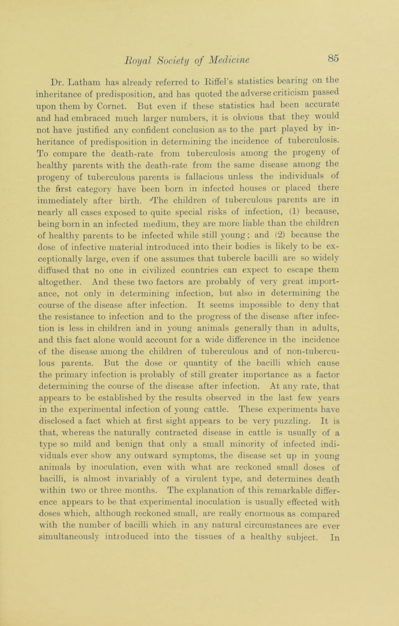 Dr. Latham has already referred to Eiffel's statistics bearing on the inheritance of predisposition, and has quoted the adverse criticism passed upon them by Cornet. But even if these statistics had been accurate and had embraced much larger numbers, it is obvious that they would not have justified any confident conclusion as to the part played by in- heritance of predisposition in determining the incidence of tuberculosis. To compare the death-rate from tuberculosis among the progeny of healthy parents with the death-rate from the same disease among the progeny of tuberculous parents is fallacious unless the individuals of the first category have been born in infected houses or placed there immediately after birth. The children of tuberculous parents are in nearly all cases exposed to quite special risks of infection, (1) because, being born in an infected medium, they are more liable than the children of healthy parents to be infected while still young; and (2) because the dose of infective material introduced into their bodies is likely to be ex- ceptionally large, even if one assumes that tubercle bacilli are so widely diffused that no one in civilized countries can expect to escape them altogether. And these two factors are probably of very great import- ance, not only in determining infection, but also in determining the course of the disease after infection. It seems impossible to deny that the resistance to infection and to the progress of the disease after infec- tion is less in children and in young animals generally than in adults, and this fact alone would account for a wide difference in the incidence of the disease among the children of tuberculous and of non-tubercu- lous parents. But the dose or quantity of the bacilli which cause the primary infection is probably of still greater importance as a factor determining the course of the disease after infection. At any rate, that appears to be established by the results observed in the last few years in the experimental infection of young cattle. These experiments have disclosed a fact which at first sight appears to be very puzzling. It is that, whereas the naturally contracted disease in cattle is usually of a type so mild and benign that only a small minority of infected indi- viduals ever show any outward symptoms, the disease set up in young animals by inoculation, even with what are reckoned small doses of bacilli, is almost invariably of a virulent type, and determines death within two or three months. The explanation of this remarkable differ- ence appears to be that experimental inoculation is usually effected with doses which, although reckoned small, are really enormous as compared with the number of bacilli which in any natural circumstances are ever simultaneously introduced into the tissues of a healthy subject. In