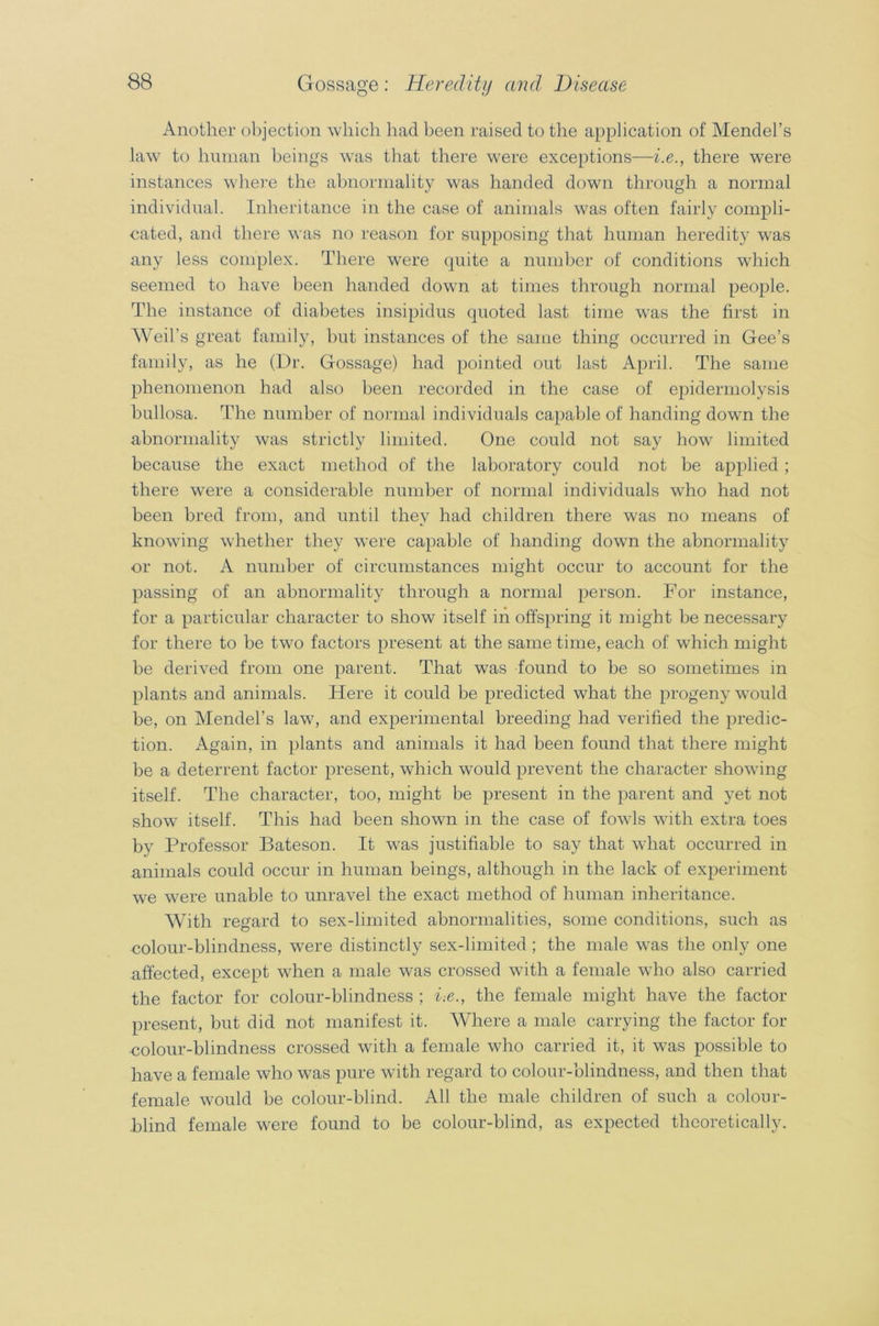 Another objection which had been raised to the application of Mendel’s law to human beings was that there were exceptions—i.e., there were instances where the abnormality was handed down through a normal individual. Inheritance in the case of animals was often fairly compli- cated, and there was no reason for supposing that human heredity was any less complex. There were quite a number of conditions which seemed to have been handed down at times through normal people. The instance of diabetes insipidus quoted last time was the first in Weil’s great family, hut instances of the same thing occurred in Gee’s family, as he (Dr. Gossage) had pointed out last April. The same phenomenon had also been recorded in the case of epidermolysis bullosa. The number of normal individuals capable of handing down the abnormality was strictly limited. One could not say how limited because the exact method of the laboratory could not be applied ; there were a considerable number of normal individuals who had not been bred from, and until they had children there was no means of knowing whether they were capable of handing down the abnormality or not. A number of circumstances might occur to account for the passing of an abnormality through a normal person. For instance, for a particular character to show itself in offspring it might be necessary for there to be two factors present at the same time, each of which might be derived from one parent. That was found to be so sometimes in plants and animals. Here it could be predicted what the progeny would be, on Mendel’s law, and experimental breeding had verified the predic- tion. Again, in plants and animals it had been found that there might be a deterrent factor present, which would prevent the character showing itself. The character, too, might be present in the parent and yet not show itself. This had been shown in the case of fowls with extra toes by Professor Bateson. It was justifiable to say that what occurred in animals could occur in human beings, although in the lack of experiment we were unable to unravel the exact method of human inheritance. AVith regard to sex-limited abnormalities, some conditions, such as colour-blindness, were distinctly sex-limited ; the male was the only one affected, except when a male was crossed with a female who also carried the factor for colour-blindness ; i-.e., the female might have the factor present, but did not manifest it. AVhere a male carrying the factor for colour-blindness crossed with a female who carried it, it was possible to have a female who was pure with regard to colour-blindness, and then that female would be colour-blind. All the male children of such a colour- blind female were found to be colour-blind, as expected theoretically.