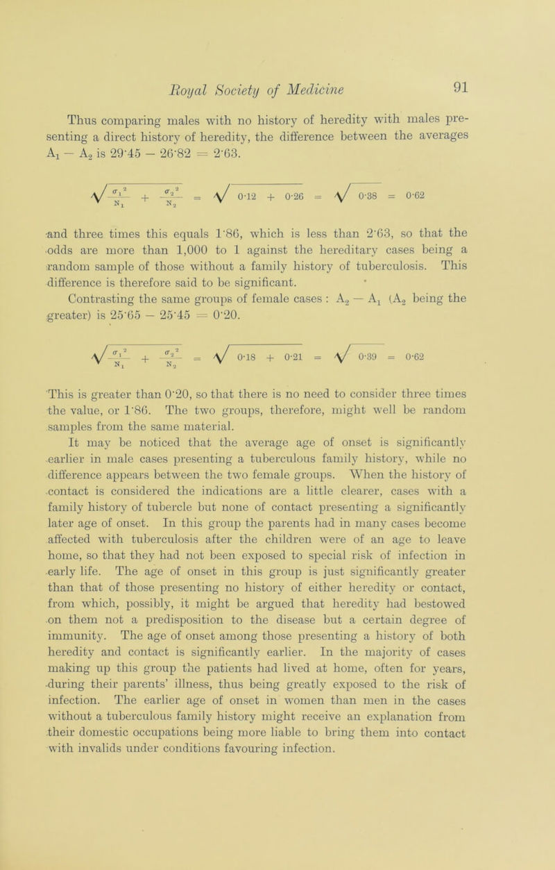 Thus comparing males with no history of heredity wTith males pre- senting a direct history of heredity, the difference between the averages Aj - A2 is 29-45 - 26‘82 = 2‘63. •and three times this equals 1'86, which is less than 2'63, so that the odds are more than 1,000 to 1 against the hereditary cases being a random sample of those without a family history of tuberculosis. This difference is therefore said to be significant. Contrasting the same groups of female cases : A2 — Ax (A, being the greater) is 25'65 — 25‘45 = 0'20. a/-ML , Ml. _ a/ o-i8 + o-2i = \J 0-39 = 0-02 v n2 v y This is greater than 0’20, so that there is no need to consider three times the value, or T8G. The two groups, therefore, might well be random samples from the same material. It may be noticed that the average age of onset is significantly earlier in male cases presenting a tuberculous family history, while no difference appears between the two female groups. When the history of contact is considered the indications are a little clearer, cases with a family history of tubercle but none of contact presenting a significantly later age of onset. In this group the parents had in many cases become affected with tuberculosis after the children were of an age to leave home, so that they had not been exposed to special risk of infection in early life. The age of onset in this group is just significantly greater than that of those presenting no history of either heredity or contact, from which, possibly, it might be argued that heredity had bestowed on them not a predisposition to the disease but a certain degree of immunity. The age of onset among those presenting a history of both heredity and contact is significantly earlier. In the majority of cases making up this group the patients had lived at home, often for years, •during their parents’ illness, thus being greatly exposed to the risk of infection. The earlier age of onset in women than men in the cases without a tuberculous family history might receive an explanation from their domestic occupations being more liable to bring them into contact with invalids under conditions favouring infection. N a/ 0-12 + 0-26 \J 0-38 = 0-62