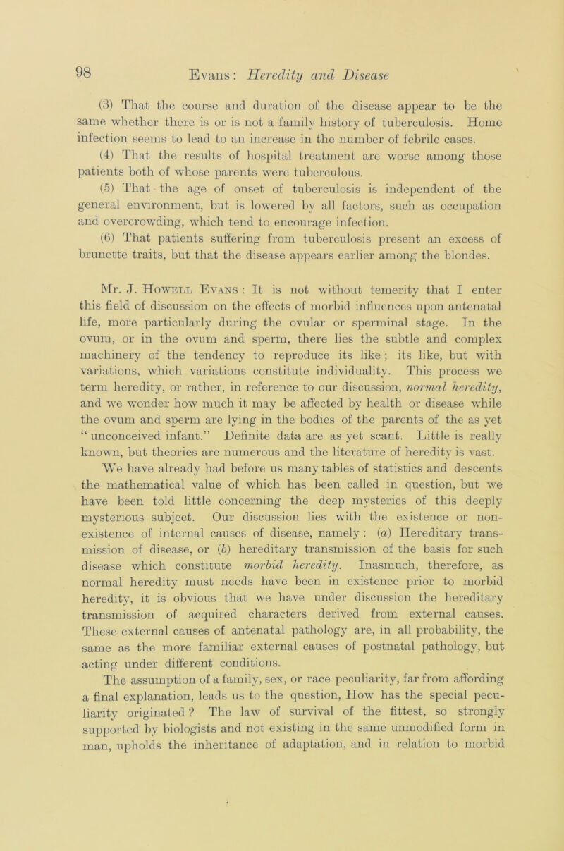 (3) That the course and duration of the disease appear to be the same whether there is or is not a family history of tuberculosis. Home infection seems to lead to an increase in the number of febrile cases. (4) That the results of hospital treatment are worse among those patients both of whose parents were tuberculous. (5) That the age of onset of tuberculosis is independent of the general environment, but is lowered by all factors, such as occupation and overcrowding, which tend to encourage infection. (6) That patients suffering from tuberculosis present an excess of brunette traits, but that the disease appears earlier among the blondes. Mr. J. Howell Evans : It is not without temerity that I enter this field of discussion on the effects of morbid influences upon antenatal life, more particularly during the ovular or sperminal stage. In the ovum, or in the ovum and sperm, there lies the subtle and complex machinery of the tendency to reproduce its like; its like, but with variations, which variations constitute individuality. This process we term heredity, or rather, in reference to our discussion, normal heredity, and we wonder how much it may be affected by health or disease while the ovum and sperm are lying in the bodies of the parents of the as yet “ unconceived infant.” Definite data are as yet scant. Little is really known, but theories are numerous and the literature of heredity is vast. We have already had before us many tables of statistics and descents the mathematical value of which has been called in question, but we have been told little concerning the deep mysteries of this deeply mysterious subject. Our discussion lies with the existence or non- existence of internal causes of disease, namely : (a) Hereditary trans- mission of disease, or (h) hereditary transmission of the basis for such disease which constitute morbid heredity. Inasmuch, therefore, as normal heredity must needs have been in existence prior to morbid heredity, it is obvious that we have under discussion the hereditary transmission of acquired characters derived from external causes. These external causes of antenatal pathology are, in all probability, the same as the more familiar external causes of postnatal pathology, but acting under different conditions. The assumption of a family, sex, or race peculiarity, far from affording a final explanation, leads us to the question, How has the special pecu- liarity originated ? The law of survival of the fittest, so strongly supported by biologists and not existing in the same unmodified form in man, upholds the inheritance of adaptation, and in relation to morbid