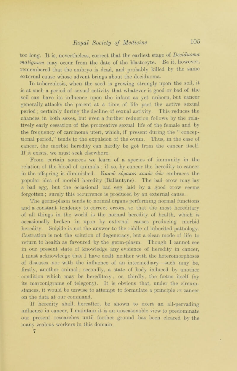too long. It is, nevertheless, correct that the earliest stage of Decicluoma malignum may occur from the date of the blastocyte. Be it, however, remembered that the embryo is dead, and probably killed by the same external cause whose advent brings about the deciduoma. In tuberculosis, when the seed is growing strongly upon the soil, it is at such a period of sexual activity that whatever is good or bad of the soil can have its influence upon the infant as yet unborn, but cancer generally attacks the parent at a time of life past the active sexual period ; certainly during the decline of sexual activity. This reduces the •chances in both sexes, but even a further reduction follows by the rela- tively early cessation of the procreative sexual life of the female and by the frequency of carcinoma uteri, which, if present during the “ concep- tional period,” tends to the expulsion of the ovum. Thus, in the case of cancer, the morbid heredity can hardly be got from the cancer itself. If it exists, we must seek elsewhere. From certain sources we learn of a species of immunity in the relation of the blood of animals ; if so, by cancer the heredity to cancer in the offspring is diminished. Ka/coO /copa/co? kcucov wov embraces the popular idea of morbid heredity (Ballantyne). The bad crow may lay a bad egg, but the occasional bad egg laid by a good crow seems forgotten ; surely this occurrence is produced by an external cause. The germ-plasm tends to normal organs performing normal functions and a constant tendency to correct errors, so that the most hereditary ■of all things in the world is the normal heredity of health, which is occasionally broken in upon by external causes producing morbid heredity. Suicide is not the answer to the riddle of inherited pathology. Castration is not the solution of degeneracy, but a clean mode of life to return to health as favoured by the germ-plasm. Though I cannot see in our present state of knowledge any evidence of heredity in cancer, I must acknowledge that I have dealt neither with the heteromorphoses of diseases nor with the influence of an intermediary—such may be, firstly, another animal; secondly, a state of body induced by another condition which may be hereditary ; or, thirdly, the foetus itself (by its marconigrams of telegony). It is obvious that, under the circum- stances, it would be unwise to attempt to formulate a principle re cancer on the data at our command. If heredity shall, hereafter, be shown to exert an all-pervading influence in cancer, I maintain it is an unseasonable view to predominate our present researches until further ground has been cleared by the manv zealous workers in this domain. */ 7
