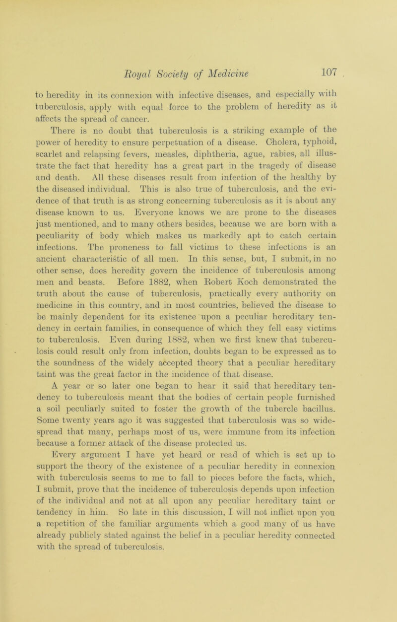 to heredity in its connexion with infective diseases, and especially with tuberculosis, apply with equal force to the problem of heredity as it affects the spread of cancer. There is no doubt that tuberculosis is a striking example of the power of heredity to ensure perpetuation of a disease. Cholera, typhoid, scarlet and relapsing fevers, measles, diphtheria, ague, rabies, all illus- trate the fact that heredity has a great part in the tragedy of disease and death. All these diseases result from infection of the healthy by the diseased individual. This is also true of tuberculosis, and the evi- dence of that truth is as strong concerning tuberculosis as it is about any disease known to us. Everyone knows we are prone to the diseases just mentioned, and to many others besides, because we are born with a peculiarity of body which makes us markedly apt to catch certain infections. The proneness to fall victims to these infections is an ancient characteristic of all men. In this sense, but, I submit, in no other sense, does heredity govern the incidence of tuberculosis among men and beasts. Before 1882, when Robert Koch demonstrated the truth about the cause of tuberculosis, practically every authority on medicine in this country, and in most countries, believed the disease to be mainly dependent for its existence upon a peculiar hereditary ten- dency in certain families, in consequence of which they fell easy victims to tuberculosis. Even during 1882, when we first knew that tubercu- losis could result only from infection, doubts began to be expressed as to the soundness of the widely accepted theory that a peculiar hereditary taint was the great factor in the incidence of that disease. A year or so later one began to hear it said that hereditary ten- dency to tuberculosis meant that the bodies of certain people furnished a soil peculiarly suited to foster the growth of the tubercle bacillus. Some twenty years ago it was suggested that tuberculosis was so wide- spread that many, perhaps most of us, were immune from its infection because a former attack of the disease protected us. Every argument I have yet heard or read of which is set up to support the theory of the existence of a peculiar heredity in connexion with tuberculosis seems to me to fall to pieces before the facts, which, I submit, prove that the incidence of tuberculosis depends upon infection of the individual and not at all upon any peculiar hereditary taint or tendency in him. So late in this discussion, I will not inflict upon you a repetition of the familiar arguments which a good many of us have already publicly stated against the belief in a peculiar heredity connected with the spread of tuberculosis.