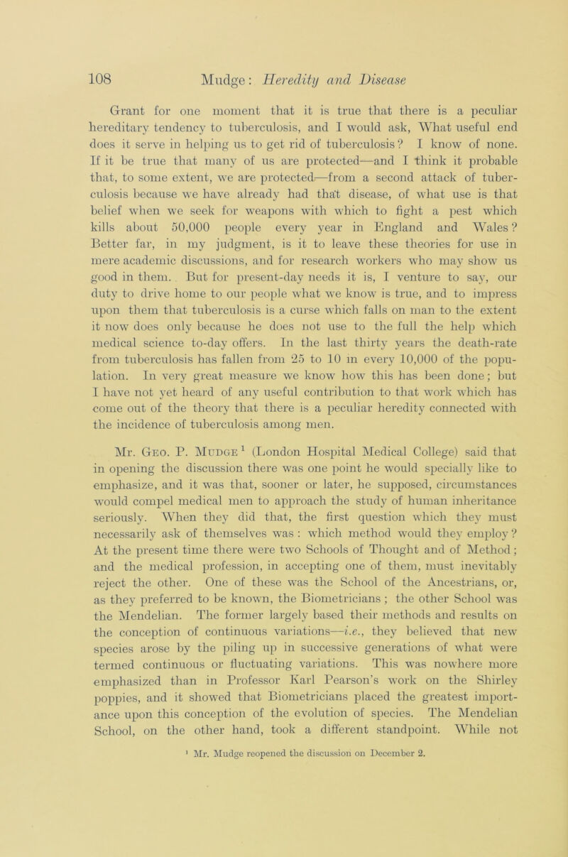 Grant for one moment that it is true that there is a peculiar hereditary tendency to tuberculosis, and I would ask, What useful end does it serve in helping us to get rid of tuberculosis ? I know of none. If it be true that many of us are protected—and I think it probable that, to some extent, we are protected—from a second attack of tuber- culosis because we have already had that disease, of what use is that belief when we seek for weapons with which to fight a pest which kills about 50,000 people every year in England and Wales ? Better far, in my judgment, is it to leave these theories for use in mere academic discussions, and for research workers who may show us good in them. But for present-day needs it is, I venture to say, our duty to drive home to our people what we know is true, and to impress upon them that tuberculosis is a curse which falls on man to the extent it now does only because he does not use to the full the help which medical science to-day offers. In the last thirty years the death-rate from tuberculosis has fallen from 25 to 10 in every 10,000 of the popu- lation. In very great measure we know how this has been done; but I have not yet heard of any useful contribution to that work which has come out of the theory that there is a peculiar heredity connected with the incidence of tuberculosis among men. Mr. Geo. P. Mudge 1 (London Hospital Medical College) said that in opening the discussion there was one point he would specially like to emphasize, and it was that, sooner or later, he supposed, circumstances would compel medical men to approach the study of human inheritance seriously. When they did that, the first question which they must necessarily ask of themselves was : which method would they employ ? At the present time there were two Schools of Thought and of Method; and the medical profession, in accepting one of them, must inevitably reject the other. One of these was the School of the Ancestrians, or, as they preferred to be known, the Biometricians ; the other School was the Mendelian. The former largely based their methods and results on the conception of continuous variations—i.e., they believed that new species arose by the piling up in successive generations of what were termed continuous or fluctuating variations. This was nowhere more emphasized than in Professor Karl Pearson’s work on the Shirley poppies, and it showed that Biometricians placed the greatest import- ance upon this conception of the evolution of species. The Mendelian School, on the other hand, took a different standpoint. While not 1 Mr. Mudge reopened the discussion on December 2.