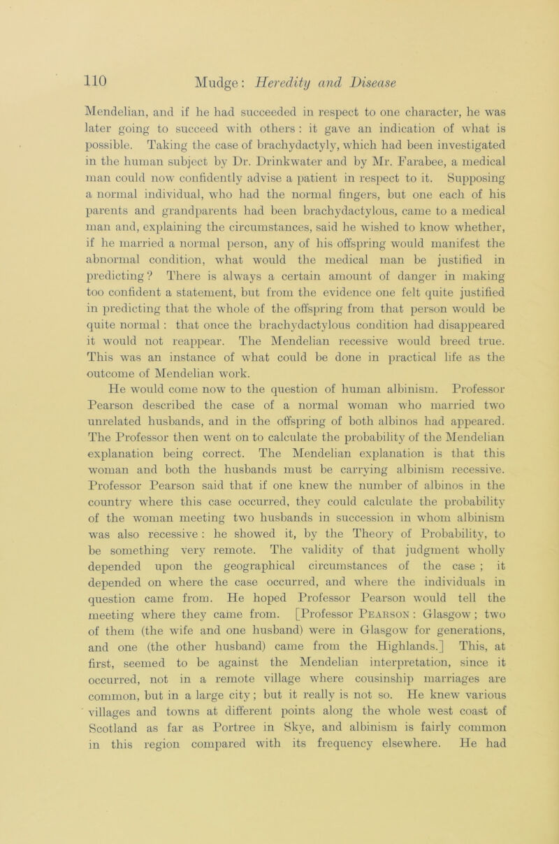Mendelian, and if he had succeeded in respect to one character, he was later going to succeed with others : it gave an indication of what is possible. Taking the case of brachydactyly, which had been investigated in the human subject by Dr. Drinkwater and by Mr. Farabee, a medical man could now confidently advise a patient in respect to it. Supposing a normal individual, who had the normal fingers, but one each of his parents and grandparents had been brachydactylous, came to a medical man and, explaining the circumstances, said he wished to know whether, if he married a normal person, any of his offspring would manifest the abnormal condition, what would the medical man be justified in predicting ? There is always a certain amount of danger in making too confident a statement, but from the evidence one felt quite justified in predicting that the whole of the offspring from that person would be quite normal : that once the brachydactylous condition had disappeared it would not reappear. The Mendelian recessive would breed true. This was an instance of what could be done in practical life as the outcome of Mendelian work. He would come now to the question of human albinism. Professor Pearson described the case of a normal woman who married two unrelated husbands, and in the offspring of both albinos had appeared. The Professor then went on to calculate the probability of the Mendelian explanation being correct. The Mendelian explanation is that this woman and both the husbands must be carrying albinism recessive. Professor Pearson said that if one knew the number of albinos in the country where this case occurred, they could calculate the probability of the woman meeting two husbands in succession in whom albinism was also recessive : he showed it, by the Theory of Probability, to be something very remote. The validity of that judgment wholly depended upon the geographical circumstances of the case ; it depended on where the case occurred, and where the individuals in question came from. He hoped Professor Pearson would tell the meeting where they came from. [Professor Pearson : Glasgow ; two of them (the wife and one husband) were in Glasgow for generations, and one (the other husband) came from the Highlands.] This, at first, seemed to be against the Mendelian interpretation, since it occurred, not in a remote village where cousinship marriages are common, but in a large city; but it really is not so. He knew various villages and towns at different points along the whole west coast of Scotland as far as Portree in Skye, and albinism is fairly common in this region compared with its frequency elsewhere. He had