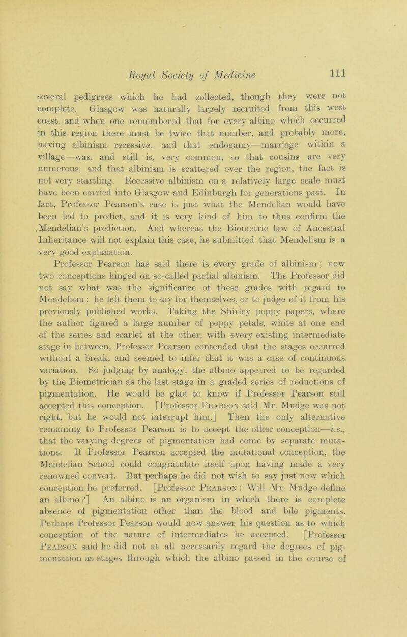 several pedigrees which he had collected, though they were not complete. Glasgow was naturally largely recruited from this west coast, and when one remembered that for every albino which occurred in this region there must be twice that number, and probably more, having albinism recessive, and that endogamy—marriage within a village—was, and still is, very common, so that cousins are very numerous, and that albinism is scattered over the region, the fact is not very startling. Recessive albinism on a relatively large scale must have been carried into Glasgow and Edinburgh for generations past. In fact, Professor Pearson’s case is just what the Mendelian would have been led to predict, and it is very kind of him to thus confirm the .Mendelian’s prediction. And whereas the Biometric law of Ancestral Inheritance will not explain this case, he submitted that Mendelism is a very good explanation. Professor Pearson has said there is every grade of albinism ; now two conceptions hinged on so-called partial albinism. The Professor did not say what was the significance of these grades with regard to Mendelism : he left them to say for themselves, or to judge of it from his previously published works. Taking the Shirley poppy papers, where the author figured a large number of poppy petals, white at one end of the series and scarlet at the other, with every existing intermediate stage in between, Professor Pearson contended that the stages occurred without a break, and seemed to infer that it was a case of continuous variation. So judging by analogy, the albino appeared to be regarded by the Biometrician as the last stage in a graded series of reductions of pigmentation. He would be glad to know if Professor Pearson still accepted this conception. [Professor Pearson said Mr. Mudge was not right, but he would not interrupt him.] Then the only alternative remaining to Professor Pearson is to accept the other conception—i.e., that the varying degrees of pigmentation had come bv separate muta- tions. If Professor Pearson accepted the mutational conception, the Mendelian School could congratulate itself upon having made a very renowned convert. But perhaps he did not wish to say just now which conception he preferred. [Professor Pearson : Will Mr. Mudge define an albino ?] An albino is an organism in which there is complete absence of pigmentation other than the blood and bile pigments. Perhaps Professor Pearson would now answer his question as to which conception of the nature of intermediates he accepted. [Professor Pearson said he did not at all necessarily regard the degrees of pig- mentation as stages through which the albino passed in the course of
