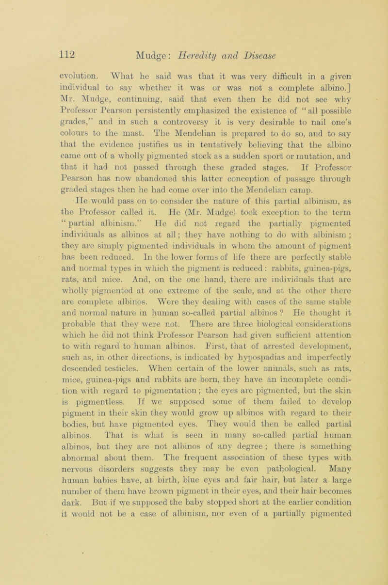 evolution. What he said was that it was very difficult in a given individual to say whether it was or was not a complete albino.] Mr. Mudge, continuing, said that even then he did not see why Professor Pearson persistently emphasized the existence of “ all possible grades,” and in such a controversy it is very desirable to nail one’s colours to the mast. The Mendelian is prepared to do so, and to say that the evidence justifies us in tentatively believing that the albino came out of a wholly pigmented stock as a sudden sport or mutation, and that it had not passed through these graded stages. If Professor Pearson has now abandoned this latter conception of passage through graded stages then he had come over into the Mendelian camp. He would pass on to consider the nature of this partial albinism, as the Professor called it. He (Mr. Mudge) took exception to the term “ partial albinism.” He did not regard the partially pigmented individuals as albinos at all; they have nothing to do with albinism ; they are simply pigmented individuals in whom the amount of pigment has been reduced. In the lower forms of life there are perfectly stable and normal types in which the pigment is reduced : rabbits, guinea-pigs, rats, and mice. And, on the one hand, there are individuals that are wholly pigmented at one extreme of the scale, and at the other there are complete albinos. Were they dealing with cases of the same stable and normal nature in human so-called partial albinos ? He thought it probable that they were not. There are three biological considerations which he did not think Professor Pearson had given sufficient attention to with regard to human albinos. First, that of arrested development, such as, in other directions, is indicated by hypospadias and imperfectly descended testicles. When certain of the lower animals, such as rats, mice, guinea-pigs and rabbits are born, they have an incomplete condi- tion with regard to pigmentation; the eyes are pigmented, but the skin is pigmentless. If we supposed some of them failed to develop pigment in their skin they would grow up albinos with regard to their bodies, but have pigmented eyes. They would then be called partial albinos. That is what is seen in many so-called partial human albinos, but they are not albinos of any degree ; there is something abnormal about them. The frequent association of these types with nervous disorders suggests they may be even pathological. Many human babies have, at birth, blue eyes and fair hair, but later a large number of them have brown pigment in their eyes, and their hair becomes dark. But if we supposed the baby stopped short at the earlier condition it would not be a case of albinism, nor even of a partially pigmented