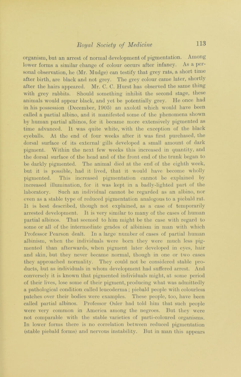 organism, but an arrest of normal development of pigmentation. Among lower forms a similar change of colour occurs after infancy. As a per- sonal observation, he (Mr. Mudge) can testify that grey rats, a short time after birth, are black and not grey. The grey colour came later, shortly after the hairs appeared. Mr. C. C. Hurst has observed the same thing with grey rabbits. Should something inhibit the second stage, these animals would appear black, and yet be potentially grey. He once had in his possession (December, 1905) an axolotl which would have been called a partial albino, and it manifested some of the phenomena shown by human partial albinos, for it became more extensively pigmented as time advanced. It was quite white, with the exception of the black eyeballs. At the end of four weeks after it was first purchased, the dorsal surface of its external gills developed a small amount of dark pigment. Within the next few weeks this increased in quantity, and the dorsal surface of the head and of the front end of the trunk began to be darkly pigmented. The animal died at the end of the eighth week, but it is possible, had it lived, that it would have become wholly pigmented. This increased pigmentation cannot be explained by increased illumination, for it was kept in a badly-lighted part of the laboratory. Such an individual cannot be regarded as an albino, nor even as a stable type of reduced pigmentation analogous to a piebald rat. It is best described, though not explained, as a case of temporarily arrested development. It is very similar to many of the cases of human partial albinos. That seemed to him might be the case with regard to some or all of the intermediate grades of albinism in man with which Professor Pearson dealt. In a large number of cases of partial human albinism, when the individuals were born they were much less pig- mented than afterwards, when pigment later developed in eyes, hair and skin, but they never became normal, though in one or two cases they approached normality. They could not be considered stable pro- ducts, but as individuals in whom development had suffered arrest. And conversely it is known that pigmented individuals might, at some period of their lives, lose some of their pigment, producing what was admittedly a pathological condition called leucoderma ; piebald people with colourless patches over their bodies were examples. These people, too, have been called partial albinos. Professor Osier had told him that such people were very common in America among the negroes. But the}7 were not comparable with the stable varieties of parti-coloured organisms. In lower forms there is no correlation between reduced pigmentation (stable piebald forms) and nervous instability. But in man this appears