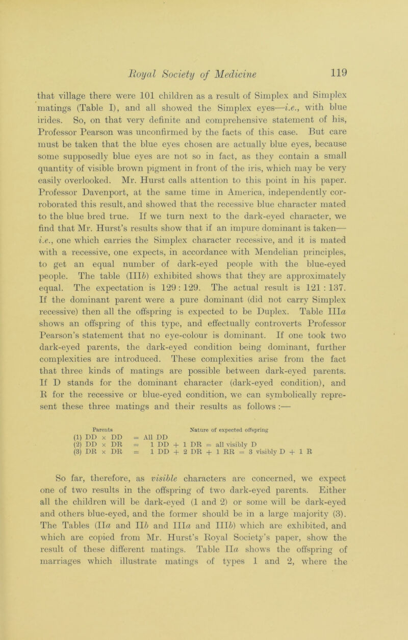 that village there were 101 children as a result of Simplex and Simplex matings (Table I), and all showed the Simplex eyes—i.e., with blue irides. So, on that very definite and comprehensive statement of his, Professor Pearson was unconfirmed by the facts of this case. But care must be taken that the blue eyes chosen are actually blue eyes, because some supposedly blue eyes are not so in fact, as they contain a small quantity of visible brown pigment in front of the iris, which may be very easily overlooked. Mr. Hurst calls attention to this point in his paper. Professor Davenport, at the same time in America, independently cor- roborated this result, and showed that the recessive blue character mated to the blue bred true. If we turn next to the dark-eyed character, we find that Mr. Hurst’s results show that if an impure dominant is taken— i.e., one which carries the Simplex character recessive, and it is mated with a recessive, one expects, in accordance with Mendelian principles, to get an equal number of dark-eyed people with the blue-eyed people. The table (III6) exhibited shows that they are approximately equal. The expectation is 129 : 129. The actual result is 121 : 137. If the dominant parent were a pure dominant (did not carry Simplex recessive) then all the offspring is expected to be Duplex. Table Ilia shows an offspring of this type, and effectually controverts Professor Pearson’s statement that no eye-colour is dominant. If one took two dark-eyed parents, the dark-eyed condition being dominant, further complexities are introduced. These complexities arise from the fact that three kinds of matings are possible between dark-eyed parents. If D stands for the dominant character (dark-eyed condition), and R for the recessive or blue-eyed condition, we can symbolically repre- sent these three matings and their results as follows :— Parents Nature of expected offspring (1) DD x DD = All DD (2) DD x DR = 1 DD + 1 DR = all visibly D (3) DR x DR = 1 DD + 2 DR + 1 RR = 3 visibly D + 1 R So far, therefore, as visible characters are concerned, we expect one of two results in the offspring of two dark-eyed parents. Either all the children will be dark-eyed (1 and 2) or some will be dark-eyed and others blue-eyed, and the former should be in a large majority (3). The Tables (Ila and Ili and Ilia and Illi) which are exhibited, and which are copied from Mr. Hurst’s Royal Society’s paper, show the result of these different matings. Table Ila shows the offspring of marriages which illustrate matings of types 1 and 2, where the