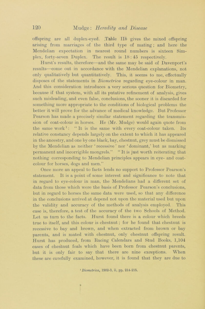 offspring are all duplex-eyed. Table 116 gives the mixed offspring arising from marriages of the third type of mating; and here the Mendelian expectation in nearest round numbers is sixteen Sim- plex, forty-seven Duplex. The result is 18 : 45 respectively. Hurst’s results, therefore-—and the same may be said of Davenport’s results—come out in accordance with the Mendelian explanations, not only qualitatively but quantitatively. This, it seems to me, effectually disposes of the statements in Biometrica regarding eye-colour in man. And this consideration introduces a very serious question for Biometry, because if that system, with all its putative refinement of analysis, gives such misleading, and even false, conclusions, the sooner it is discarded for something more appropriate to the conditions of biological problems the better it will prove for the advance of medical knowledge. But Professor Pearson has made a precisely similar statement regarding the transmis- sion of coat-colour in horses. He (Mr. Mudge) would again quote from the same work 1: “It is the same with every coat-colour taken. Its relative constancy depends largely on the extent to which it has appeared in the ancestry, and one by one black, bay, chestnut, grey must be dismissed by the Mendelian as neither ‘recessive’ nor ‘dominant,’ but as marking permanent and incorrigible mongrels.” “ It is just worth reiterating that nothing corresponding to Mendelian principles appears in eye- and coat- colour for horses, dogs and men.” Once more an appeal to facts lends no support to Professor Pearson’s statement. It is a point of some interest and significance to note that in regard to eye-colour in man, the Mendelians had a different set of data from those which were the basis of Professor Pearson’s conclusions, but in regard to horses the same data were used, so that any difference in the conclusions arrived at depend not upon the material used but upon the validity and accuracy of the methods of analysis employed. This case is, therefore, a test of the accuracy of the two Schools of Method. Let us turn to the facts. Hurst found there is a colour which breeds true to itself, and this colour is chestnut; for he found that chestnut is recessive to bay and brown, and when extracted from brown or bay parents, and is mated with chestnut, only chestnut offspring result. Hurst has produced, from Racing Calendars and Stud Books, 1,104 cases of chestnut foals which have been born from chestnut parents, but it is only fair to say that there are nine exceptions. When these are carefully examined, however, it is found that they are due to 1 Biometrica, 1902-3, ii, pp. 214-215.