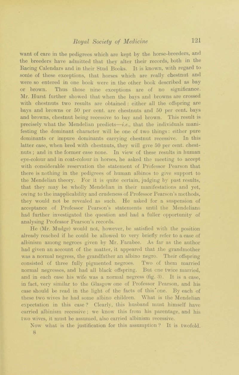 want of care in the pedigrees which are kept by the horse-breeders, and the breeders have admitted that they alter their records, both in the Pacing Calendars and in their Stud Books. It is known, with regard to some of these exceptions, that horses which are really chestnut and were so entered in one book were in the other book described as bay or brown. Thus those nine exceptions are of no significance. Mr. Hurst further showed that when the bays and browns are crossed with chestnuts two results are obtained : either all the offspring are bays and browns or 50 per cent, are chestnuts and 50 per cent, bays and browns, chestnut being recessive to bay and brown. This result is precisely what the Mendelian predicts—i.e., that the individuals mani- festing the dominant character will be one of two things: either pure dominants or impure dominants carrying chestnut recessive. In this latter case, when bred with chestnuts, they will give 50 per cent, chest- nuts ; and in the former case none. In view of these results in human eye-colour and in coat-colour in horses, he asked the meeting to accept with considerable reservation the statement of Professor Pearson that there is nothing in the pedigrees of human albinos to give support to the Mendelian theory. For it is quite certain, judging by past results, that they may be wholly Mendelian in their manifestations and yet, owing to the inapplicability and crudeness of Professor Pearson's methods, they would not be revealed as such. He asked for a suspension of acceptance of Professor Pearson’s statements until the Mendelians had further investigated the question and had a fuller opportunity of analysing Professor Pearson’s records. He (Mr. Mudge) would not, however, be satisfied with the position alreadv reached if he could be allowed to verv briefly refer to a case of albinism among negroes given by Mr. Farabee. As far as the author had given an account of the matter, it appeared that the grandmother was a normal negress, the grandfather an albino negro. Their offspring consisted of three fully pigmented negroes. Two of them married normal negresses, and had all black offspring. But one twice married, and in each case his wife was a normal negress (fig. 3). It is a case, in fact, very similar to the Glasgow one of Professor Pearson, and his case should be read in the light of the facts of this‘one. By each of these two wives he had some albino children. What is the Mendelian expectation in this case “? Clearly, this husband must himself have carried albinism recessive ; we know this from his parentage, and his two wives, it must be assumed, also carried albinism recessive. Now what is the justification for this assumption ? It is twofold. 8