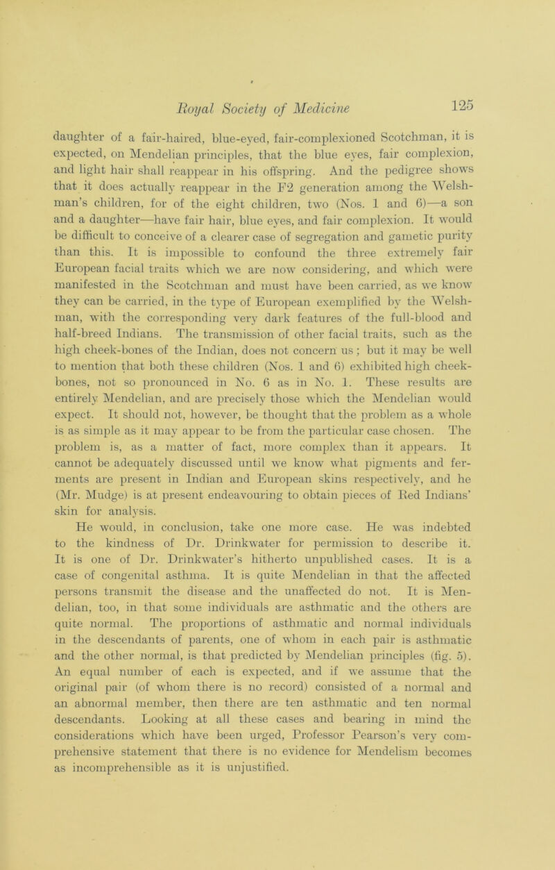 daughter of a fair-haired, blue-eyed, fair-complexioned Scotchman, it is expected, on Mendelian principles, that the blue eyes, fair complexion, and light hair shall reappear in his offspring. And the pedigree shows that it does actually reappear in the F‘2 generation among the Welsh- man’s children, for of the eight children, two (Nos. 1 and 6)—a son and a daughter—have fair hair, blue eyes, and fair complexion. It would be difficult to conceive of a clearer case of segregation and gametic purity than this. It is impossible to confound the three extremely fair European facial traits which we are now considering, and which were manifested in the Scotchman and must have been carried, as we know they can be carried, in the type of European exemplified by the Welsh- man, with the corresponding very dark features of the full-blood and half-breed Indians. The transmission of other facial traits, such as the high cheek-bones of the Indian, does not concern us; but it may be well to mention that both these children (Nos. 1 and 6) exhibited high cheek- bones, not so pronounced in No. 6 as in No. 1. These results are entirely Mendelian, and are precisely those which the Mendelian would expect. It should not, however, be thought that the problem as a whole is as simple as it may appear to be from the particular case chosen. The problem is, as a matter of fact, more complex than it appears. It cannot be adequately discussed until we know what pigments and fer- ments are present in Indian and European skins respectively, and he (Mr. Mudge) is at present endeavouring to obtain pieces of Red Indians’ skin for analvsis. */ He would, in conclusion, take one more case. He was indebted to the kindness of Dr. Drinkwater for permission to describe it. It is one of Dr. Drinkwater’s hitherto unpublished cases. It is a case of congenital asthma. It is quite Mendelian in that the affected persons transmit the disease and the unaffected do not. It is Men- delian, too, in that some individuals are asthmatic and the others are quite normal. The proportions of asthmatic and normal individuals in the descendants of parents, one of whom in each pair is asthmatic and the other normal, is that predicted by Mendelian principles (fig. 5). An equal number of each is expected, and if we assume that the original pair (of whom there is no record) consisted of a normal and an abnormal member, then there are ten asthmatic and ten normal descendants. Looking at all these cases and bearing in mind the considerations which have been urged, Professor Pearson’s very com- prehensive statement that there is no evidence for Mendelism becomes as incomprehensible as it is unjustified.
