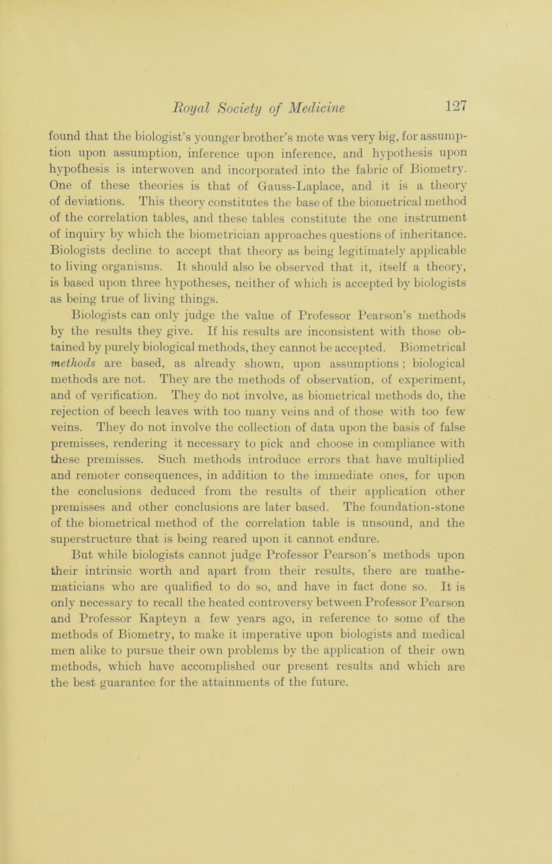 found that the biologist’s younger brother’s mote was very big, for assump- tion upon assumption, inference upon inference, and hypothesis upon hypothesis is interwoven and incorporated into the fabric of Biometry. One of these theories is that of Gauss-Laplace, and it is a theory of deviations. This theory constitutes the base of the biometrical method of the correlation tables, and these tables constitute the one instrument of inquiry by which the biometrician approaches questions of inheritance. Biologists decline to accept that theory as being legitimately applicable to living organisms. It should also be observed that it, itself a theory, is based upon three hypotheses, neither of which is accepted by biologists as being true of living things. Biologists can only judge the value of Professor Pearson’s methods by the results they give. If his results are inconsistent with those ob- tained by purely biological methods, they cannot be accepted. Biometrical methods are based, as already shown, upon assumptions; biological methods are not. They are the methods of observation, of experiment, and of verification. They do not involve, as biometrical methods do, the rejection of beech leaves with too many veins and of those with too few veins. They do not involve the collection of data upon the basis of false premisses, rendering it necessary to pick and choose in compliance with these premisses. Such methods introduce errors that have multiplied and remoter consequences, in addition to the immediate ones, for upon the conclusions deduced from the results of their application other premisses and other conclusions are later based. The foundation-stone of the biometrical method of the correlation table is unsound, and the superstructure that is being reared upon it cannot endure. But while biologists cannot judge Professor Pearson’s methods upon their intrinsic worth and apart from their results, there are mathe- maticians who are qualified to do so, and have in fact done so. It is only necessary to recall the heated controversy between Professor Pearson and Professor Kapteyn a few years ago, in reference to some of the methods of Biometry, to make it imperative upon biologists and medical men alike to pursue their own problems by the application of their own methods, which have accomplished our present results and which are the best guarantee for the attainments of the future.