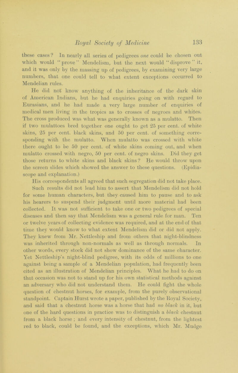 these cases ? In nearly all series of pedigrees one could be chosen out which would “prove” Mendelism, but the next would “disprove” it, and it was only by the massing up of pedigrees, by examining very large numbers, that one could tell to what extent exceptions occurred to Mendelian rules. He did not know anything of the inheritance of the dark skin of American Indians, but he had enquiries going on with regard to Eurasians, and he had made a very large number of enquiries of medical men living in the tropics as to crosses of negroes and whites. The cross produced was what was generally known as a mulatto. Then if two mulattoes bred together one ought to get 25 per cent, of white skins, 25 per cent, black skins, and 50 per cent, of something corre- sponding with the mulatto. When mulatto was crossed with white there ought to be 50 per cent, of white skins coming out, and when mulatto crossed with negro, 50 per cent, of negro skins. Did they get those returns to white skins and black skins? He would throw upon the screen slides which showed the answer to these questions. (Epidia- scope and explanation.) His correspondents all agreed that such segregation did not take place. Such results did not lead him to assert that Mendelism did not hold for some human characters, but they caused him to pause and to ask his hearers to suspend their judgment until more material had been collected. It was not sufficient to take one or two pedigrees of special diseases and then say that Mendelism was a general rule for man. Ten or twelve years of collecting evidence was required, and at the end of that time they would knowT to wrhat extent Mendelism did or did not apply. They knew from Mr. Nettleship and from others that night-blindness was inherited through non-normals as well as through normals. In other words, every stock did not show dominance of the same character. Yet Nettleship’s night-blind pedigree, with its odds of millions to one against being a sample of a Mendelian population, had frequently been cited as an illustration of Mendelian principles. What he had to do on that occasion wras not to stand up for his own statistical methods against an adversary who did not understand them. He could fight the whole question of chestnut horses, for example, from the purely observational standpoint. Captain Hurst wrote a paper, published by the Koval Society, and said that a chestnut horse was a horse that had no black in it, but one of the hard questions in practice was to distinguish a black chestnut from a black horse ; and every intensity of chestnut, from the lightest red to black, could be found, and the exceptions, which Mr. Mudge