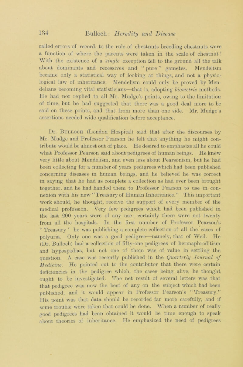 called errors of record, to the rule of chestnuts breeding chestnuts were a function of where the parents were taken in the scale of chestnut ! With the existence of a single exception fell to the ground all the talk about dominants and recessives and “ pure ” gametes. Mendelism became only a statistical way of looking at things, and not a physio- logical law of inheritance. Mendelism could only be proved by Men- delians becoming vital statisticians—that is, adopting biometric methods. He had not replied to all Mr. Mudge’s points, owing to the limitation of time, but he had suggested that there was a good deal more to be said on these points, and that from more than one side. Mr. Mudge’s assertions needed wide qualification before acceptance. Dr. Bulloci-i (London Hospital) said that after the discourses by Mr. Mudge and Professor Pearson he felt that anything he might con- tribute would be almost out of place. He desired to emphasize all he could what Professor Pearson said about pedigrees of human beings. He knew very little about Mendelism, and even less about Pearsonism, but he had been collecting for a number of years pedigrees which had been published concerning diseases in human beings, and he believed he was correct in saying that he had as complete a collection as had ever been brought together, and he had handed them to Professor Pearson to use in con- nexion with his new* “Treasury of Human Inheritance.’’ This important work should, he thought, receive the support of every member of the medical profession. Very few pedigrees which had been published in the last 200 years were of any use ; certainly there were not twenty from all the hospitals. In the first number of Professor Pearson’s “ Treasury ” he was publishing a complete collection of all the cases of polyuria. Only one was a good pedigree—namely, that of Weil. He (Dr. Bulloch) had a collection of fifty-one pedigrees of hermaphroditism and hypospadias, but not one of them was of value in settling the question. A case was recently published in the Quarterly Journal of Medicine. He pointed out to the contributor that there were certain deficiencies in the pedigree which, the cases being alive, he thought ought to be investigated. The net result of several letters was that that pedigree was now the best of any on the subject which had been published, and it would appear in Professor Pearson’s “ Treasury.” His point was that data should be recorded far more carefully, and if some trouble were taken that could be done. When a number of really good pedigrees had been obtained it would be time enough to speak about theories of inheritance. He emphasized the need of pedigrees