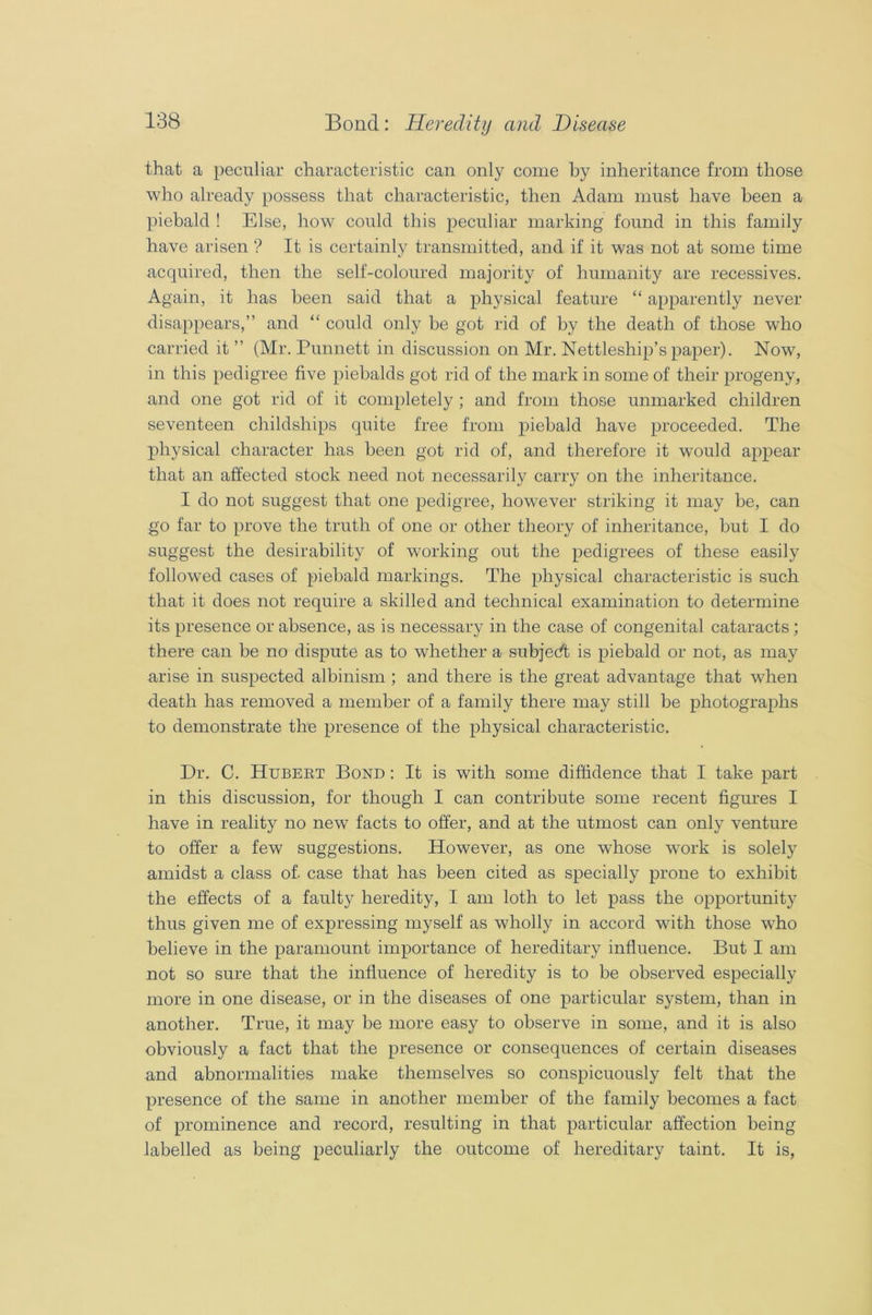that a peculiar characteristic can only come by inheritance from those who already possess that characteristic, then Adam must have been a piebald ! Else, how could this peculiar marking found in this family have arisen ? It is certainly transmitted, and if it was not at some time acquired, then the self-coloured majority of humanity are recessives. Again, it has been said that a physical feature “ apparently never disappears,” and “ could only be got rid of by the death of those who carried it ” (Mr. Punnett in discussion on Mr. Nettleship’s paper). Now, in this pedigree five piebalds got rid of the mark in some of their progeny, and one got rid of it completely ; and from those unmarked children seventeen childsliips quite free from piebald have proceeded. The physical character has been got rid of, and therefore it would appear that an affected stock need not necessarily carry on the inheritance. I do not suggest that one pedigree, however striking it may be, can go far to prove the truth of one or other theory of inheritance, but I do suggest the desirability of working out the pedigrees of these easily followed cases of piebald markings. The physical characteristic is such that it does not require a skilled and technical examination to determine its presence or absence, as is necessary in the case of congenital cataracts ; there can be no dispute as to whether a subject is piebald or not, as may arise in suspected albinism ; and there is the great advantage that when death has removed a member of a family there may still be photographs to demonstrate the presence of the physical characteristic. Dr. C. Hubert Bond : It is with some diffidence that I take part in this discussion, for though I can contribute some recent figures I have in reality no new facts to offer, and at the utmost can only venture to offer a few suggestions. However, as one whose work is solely amidst a class of. case that has been cited as specially prone to exhibit the effects of a faulty heredity, I am loth to let pass the opportunity thus given me of expressing myself as wholly in accord with those who believe in the paramount importance of hereditary influence. But I am not so sure that the influence of heredity is to be observed especially more in one disease, or in the diseases of one particular system, than in another. True, it may be more easy to observe in some, and it is also obviously a fact that the presence or consequences of certain diseases and abnormalities make themselves so conspicuously felt that the presence of the same in another member of the family becomes a fact of prominence and record, resulting in that particular affection being labelled as being peculiarly the outcome of hereditary taint. It is,
