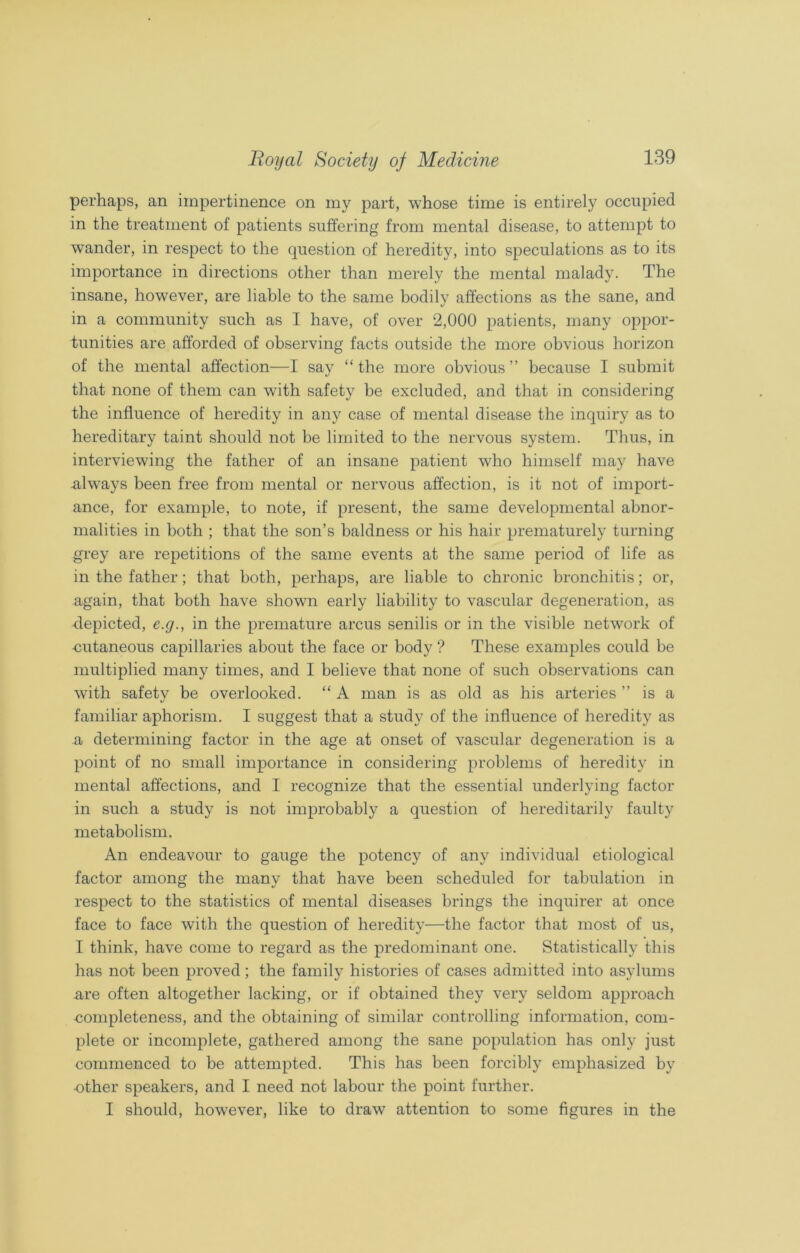 perhaps, an impertinence on my part, whose time is entirely occupied in the treatment of patients suffering from mental disease, to attempt to wander, in respect to the question of heredity, into speculations as to its importance in directions other than merely the mental malady. The insane, however, are liable to the same bodily affections as the sane, and in a community such as I have, of over 2,000 patients, many oppor- tunities are afforded of observing facts outside the more obvious horizon of the mental affection—I say “the more obvious” because I submit that none of them can with safety be excluded, and that in considering the influence of heredity in any case of mental disease the inquiry as to hereditary taint should not be limited to the nervous system. Thus, in interviewing the father of an insane patient who himself may have .always been free from mental or nervous affection, is it not of import- ance, for example, to note, if present, the same developmental abnor- malities in both ; that the son’s baldness or his hair prematurely turning grey are repetitions of the same events at the same period of life as in the father; that both, perhaps, are liable to chronic bronchitis; or, again, that both have shown early liability to vascular degeneration, as depicted, e.g., in the premature arcus senilis or in the visible network of •cutaneous capillaries about the face or body ? These examples could be multiplied many times, and I believe that none of such observations can with safety be overlooked. “ A man is as old as his arteries ” is a familiar aphorism. I suggest that a study of the influence of heredity as a determining factor in the age at onset of vascular degeneration is a point of no small importance in considering problems of heredity in mental affections, and I recognize that the essential underlying factor in such a study is not improbably a question of hereditarily faulty metabolism. An endeavour to gauge the potency of any individual etiological factor among the many that have been scheduled for tabulation in respect to the statistics of mental diseases brings the inquirer at once face to face with the question of heredity—the factor that most of us, I think, have come to regard as the predominant one. Statistically this has not been proved; the family histories of cases admitted into asylums ure often altogether lacking, or if obtained they very seldom approach -completeness, and the obtaining of similar controlling information, com- plete or incomplete, gathered among the sane population has only just commenced to be attempted. This has been forcibly emphasized by •other speakers, and I need not labour the point further. I should, however, like to draw attention to some figures in the