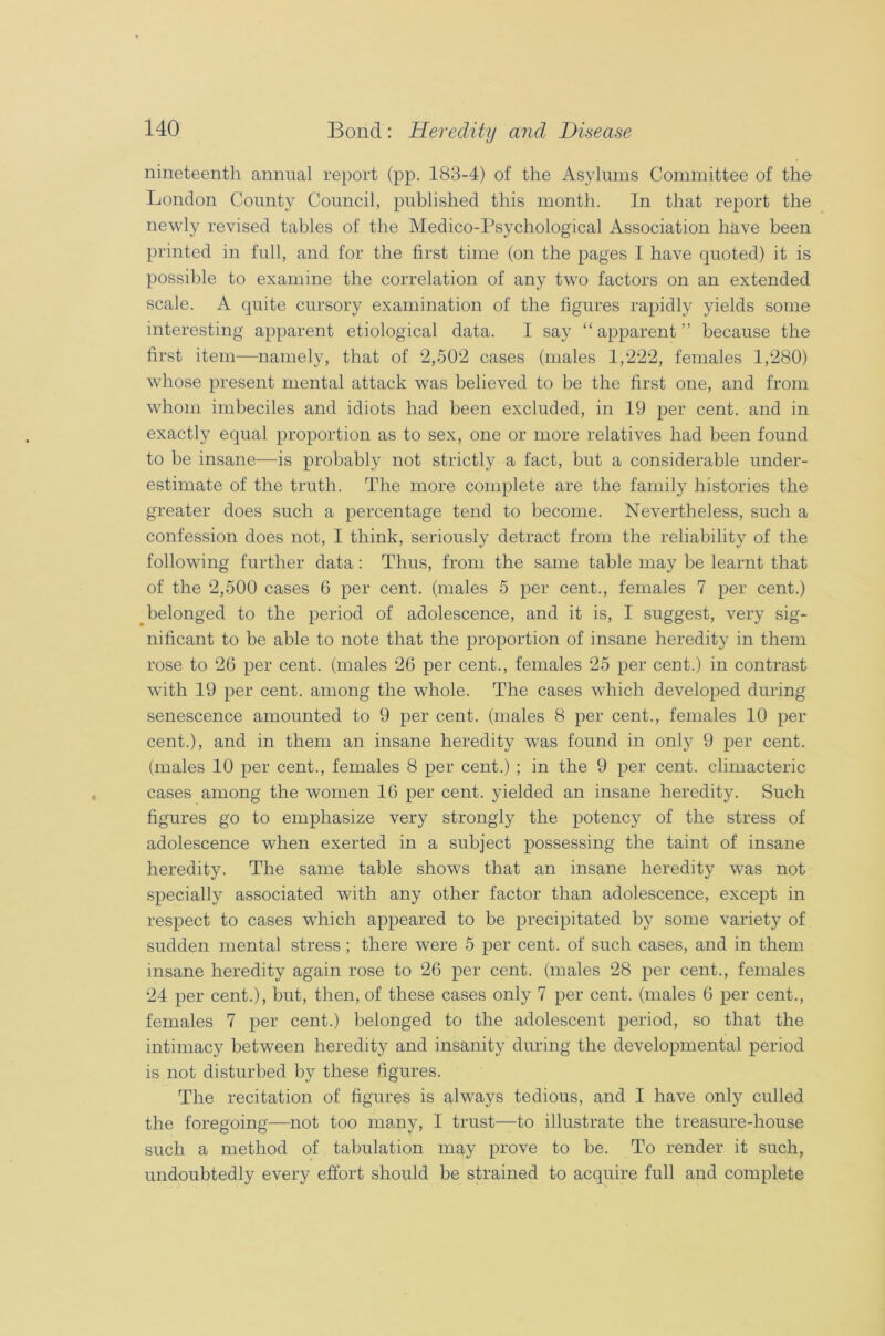 nineteenth annual report (pp. 183-4) of the Asylums Committee of the London County Council, published this month. In that report the newly revised tables of the Medico-Psychological Association have been printed in full, and for the first time (on the pages I have quoted) it is possible to examine the correlation of any twro factors on an extended scale. A quite cursory examination of the figures rapidly yields some interesting apparent etiological data. I say “apparent” because the first item—namely, that of 2,502 cases (males 1,222, females 1,280) whose present mental attack was believed to be the first one, and from whom imbeciles and idiots had been excluded, in 19 per cent, and in exactly equal proportion as to sex, one or more relatives had been found to be insane—is probably not strictly a fact, but a considerable under- estimate of the truth. The more complete are the family histories the greater does such a percentage tend to become. Nevertheless, such a confession does not, I think, seriously detract from the reliability of the following further data : Thus, from the same table may be learnt that of the 2,500 cases 6 per cent, (males 5 per cent., females 7 per cent.) belonged to the period of adolescence, and it is, I suggest, very sig- nificant to be able to note that the proportion of insane heredity in them rose to 26 per cent, (males 26 per cent., females 25 per cent.) in contrast with 19 per cent, among the whole. The cases which developed during senescence amounted to 9 per cent, (males 8 per cent., females 10 per cent.), and in them an insane heredity was found in only 9 per cent, (males 10 per cent., females 8 per cent.) ; in the 9 per cent, climacteric cases among the women 16 per cent, yielded an insane heredity. Such figures go to emphasize very strongly the potency of the stress of adolescence when exerted in a subject possessing the taint of insane heredity. The same table shows that an insane heredity was not specially associated with any other factor than adolescence, except in respect to cases which appeared to be precipitated by some variety of sudden mental stress ; there were 5 per cent, of such cases, and in them insane heredity again rose to 26 per cent, (males 28 per cent., females 24 per cent.), but, then, of these cases only 7 per cent, (males 6 per cent., females 7 per cent.) belonged to the adolescent period, so that the intimacy between heredity and insanity during the developmental period is not disturbed by these figures. The recitation of figures is always tedious, and I have only culled the foregoing—not too many, I trust—to illustrate the treasure-house such a method of tabulation may prove to be. To render it such, undoubtedly every effort should be strained to acquire full and complete