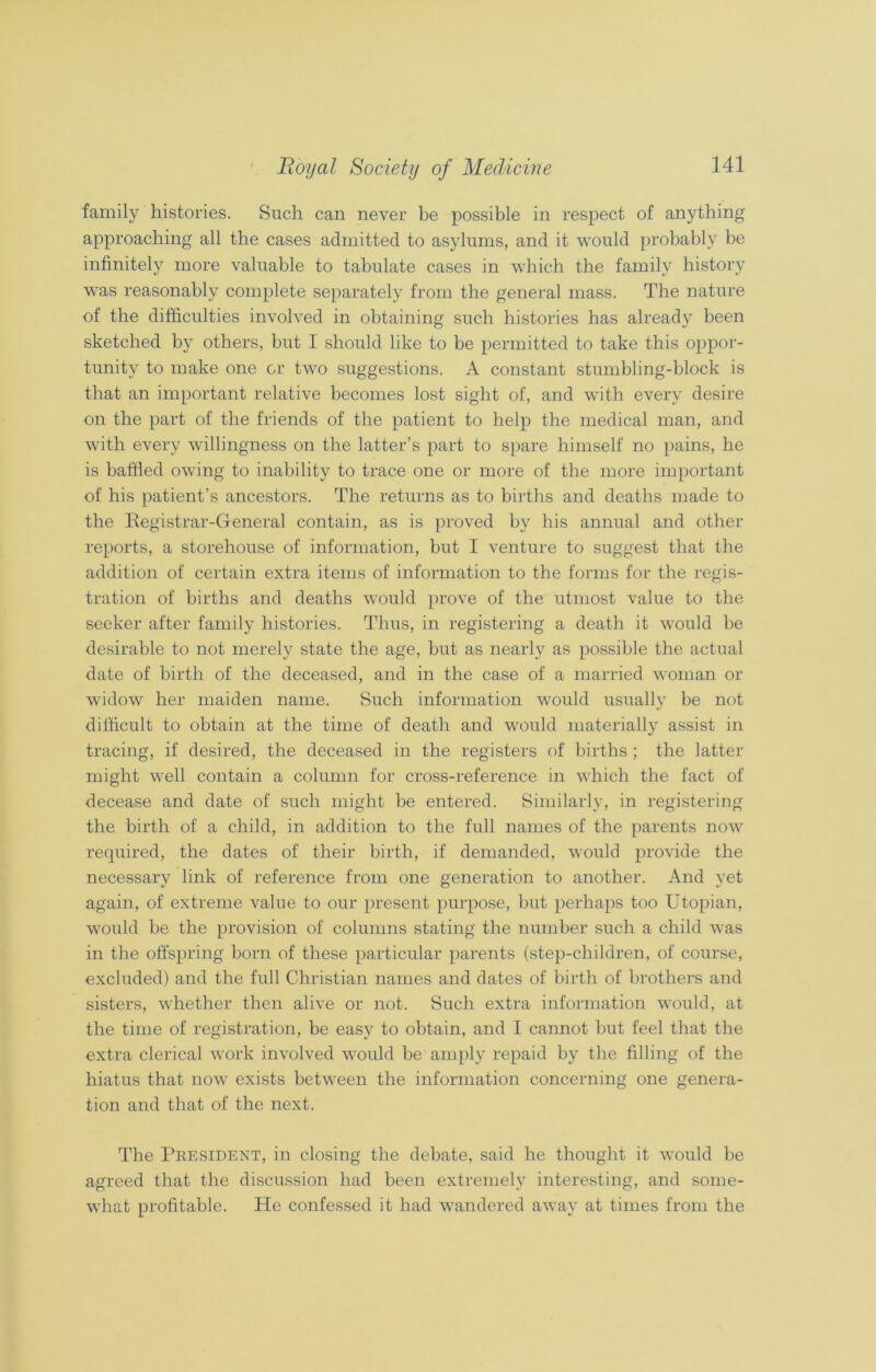 family histories. Such can never be possible in respect of anything approaching all the cases admitted to asylums, and it would probably be infinitely more valuable to tabulate cases in which the family history was reasonably complete separately from the general mass. The nature of the difficulties involved in obtaining such histories has already been sketched by others, but I should like to be permitted to take this oppor- tunity to make one or two suggestions. A constant stumbling-block is that an important relative becomes lost sight of, and with every desire on the part of the friends of the patient to help the medical man, and with every willingness on the latter’s part to spare himself no pains, he is baffled owing to inability to trace one or more of the more important of his patient’s ancestors. The returns as to births and deaths made to the Registrar-General contain, as is proved by his annual and other reports, a storehouse of information, but I venture to suggest that the addition of certain extra items of information to the forms for the regis- tration of births and deaths would prove of the utmost value to the seeker after family histories. Thus, in registering a death it would be desirable to not merely state the age, but as nearly as possible the actual date of birth of the deceased, and in the case of a married woman or widow her maiden name. Such information would usually be not difficult to obtain at the time of death and would materially assist in tracing, if desired, the deceased in the registers of births ; the latter might well contain a column for cross-reference in which the fact of decease and date of such might be entered. Similarly, in registering the birth of a child, in addition to the full names of the parents now required, the dates of their birth, if demanded, would provide the necessary link of reference from one generation to another. And yet again, of extreme value to our present purpose, but perhaps too Utopian, would be the provision of columns stating the number such a child was in the offspring born of these particular parents (step-children, of course, excluded) and the full Christian names and dates of birth of brothers and sisters, whether then alive or not. Such extra information would, at the time of registration, be easy to obtain, and I cannot but feel that the extra clerical work involved would be amply repaid by the filling of the hiatus that now exists between the information concerning one genera- tion and that of the next. The President, in closing the debate, said he thought it would be agreed that the discussion had been extremely interesting, and some- what profitable. He confessed it had wandered away at times from the