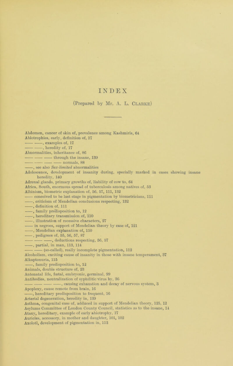 INDEX (Prepared by Mr. A. L. Clarke) Abdomen, cancer of skin of, prevalence among Kashmiris, 64 Abiotrophies, early, definition of, 17 , examples of, 17 , heredity of, 17 Abnormalities, inheritance of, 86 through the insane, 139 normals, 88 , see also Sex-limited abnormalities Adolescence, development of insanity during, specially marked in cases showing insane heredity, 140 Adrenal glands, primary growths of, liability of cow to, 64 Africa, South, enormous spread of tuberculosis among natives of, 53 Albinism, biometric explanation of, 56, 57, 111, 132 conceived to be last stage in pigmentation by biometricians, 111 , criticism of Mendelian conclusions respecting, 132 , definition of, 111 , family predisposition to, 12 , hereditary transmission of, 110 , illustration of recessive characters, 27 in negroes, support of Mendelian theory by case of, 121 , Mendelian explanation of, 110 , pedigrees of, 55, 56, 57, 87 , deductions respecting, 56, 57 , partial, in man, 113, 114 (so-called), really incomplete pigmentation, 112 Alcoholism, exciting cause of insanity in those with insane temperament, 37 Alkaptonuria, 115 , family predisposition to, 12 Animals, double structure of, 23 Antenatal life, fcetal, embryonic, germinal, 99 Antibodies, neutralization of syphilitic virus by, 36 , causing exhaustion and decay of nervous system, 3 Apoplexy, cause remote from brain, 16 , hereditary predisposition to frequent, 16 Arterial degeneration, heredity in, 139 Asthma, congenital case of, adduced in support of Mendelian theory, 125, 12 Asylums Committee of London County Council, statistics as to the insane, 14 Ataxy, hereditary, example of early abiotrophy, 17 Auricles, accessory, in mother and daughter, 101, 102 Axolotl, development of pigmentation in, 113