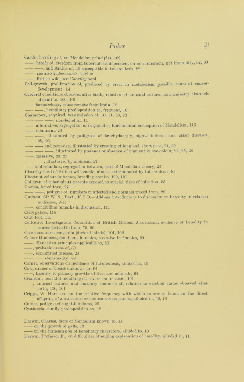 Cattle, breeding of, on Mendelian principles, 109 , breeds of, freedom from tuberculosis dependent on non-infection, not immunity, 82, 83 , and strains of, all susceptible to tuberculosis, 82 ——see also Tuberculosis, bovine , British wild, see Chartley herd Cell-growth, proliferation of, produced by error in metabolism possible cause of cancer- development, 14 Cerebral conditions observed after birth, relation of unusual sutures and emissary channels of skull to, 100, 101 haemorrhage, cause remote from brain, 16 , hereditary predisposition to, frequent, 16 Characters, acquired, transmission of, 10, 11, 58, 98 , non-belief in, 11 , alternative, segregation of in gametes, fundamental conception of Mendelism, 116 , dominant, 23 , illustrated by pedigrees of brachydactyly, night-blindness and other diseases, 25, 26 — and recessive, illustrated by crossing of long and short peas, 24, 29 , illustrated by presence or absence of pigment in eye-colour, 24, 25, 28 , recessive, 23, 27 , illustrated by albinism, 27 of dissimilars, segregation between, part of Mendelian theory, 23 Chartley herd of British wild cattle, almost exterminated by tuberculosis, 83 Chestnut colour in horses, breeding results, 120, 121 Children of tuberculous parents exposed to special risks of infection, 85 Chorea, hereditary, 27 , pedigree of, numbers of affected and normals traced from, 26 Chobch, Sir W. S., Bart., K.C.B.—Address introductory to discussion on heredity in relation to disease, 9-15 , concluding remarks in discussion, 141 Cleft palate, 115 Club-foot, 115 Collective Investigation Committee of British Medical Association, evidence of heredity in cancer deducible from, 79, 80 Coloboma auris congenita (divided lobule), 101, 102 Colour-blindness, dominant in males, recessive in females, 29 -—-, Mendelian principles applicable to, 29 , probable cause of, 30 , sex-limited disease, 28 abnormality, 88 Cornet, observations on incidence of tuberculosis, alluded to, 46 Cow, cancer of breast unknown in, 64 , liability to primary growths of liver and adrenals, 64 Cranium, neonatal moulding of, severe traumatism, 101 , unusual sutures and emissary channels of, relation to cerebral states observed after birth, 100, 101 Cripps, W. Harrison, on the relative frequency with which cancer is found in the direct offspring of a cancerous or non-cancerous parent, alluded to, 66, 78 Cunier, pedigree of night-blindness, 26 Cystinuria, family predisposition to, 12 Darwin, Charles, facts of Mendelism known to, 11 on the growth of galls, 13 on the transmission of hereditary characters, alluded to, 10 Darwin, Professor F., on difficulties attending explanation of heredity, alluded to, 11
