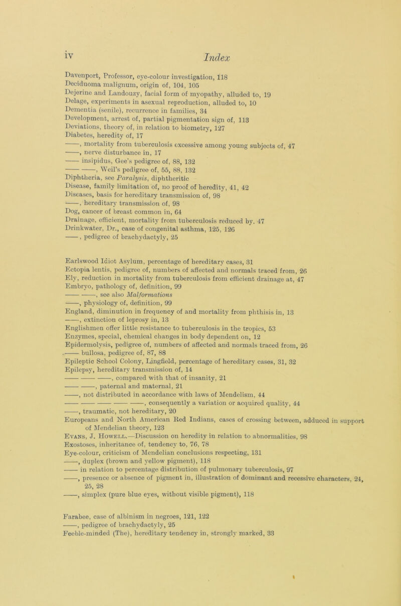 lv Index Davenport, Professor, eye-colour investigation, 118 Deciduoma malignum, origin of, 104, 105 Dejerine and Landouzy, facial form of myopathy, alluded to, 19 Delage, experiments in asexual reproduction, alluded to, 10 Dementia (senile), recurrence in families, 34 Development, arrest of, partial pigmentation sign of, 113 Deviations, theory of, in relation to biometry, 127 Diabetes, heredity of, 17 , mortality from tuberculosis excessive among young subjects of, 47 , nerve disturbance in, 17 insipidus, Gee's pedigree of, 88, 132 , Weil’s pedigree of, 55, 88, 132 Diphtheria, see Paralysis, diphtheritic Disease, family limitation of, no proof of heredity, 41, 42 Diseases, basis for hereditary transmission of, 98 , hereditary transmission of, 98 Dog, cancer of breast common in, 64 Drainage, efficient, mortality from tuberculosis reduced by. 47 Drinkwater, Dr., case of congenital asthma, 125, 126 , pedigree of brachydactyly, 25 Earlswood Idiot Asylum, percentage of hereditary cases, 31 Ectopia lentis, pedigree of, numbers of affected and normals traced from, 26 Ely, reduction in mortality from tuberculosis from efficient drainage at, 47 Embryo, pathology of, definition, 99 , see also Malformations , physiology of, definition, 99 England, diminution in frequency of and mortality from phthisis in, 13 , extinction of leprosy in, 13 Englishmen offer little resistance to tuberculosis in the tropics, 53 Enzymes, special, chemical changes in body dependent on, 12 Epidermolysis, pedigree of, numbers of affected and normals traced from, 26 bullosa, pedigree of, 87, 88 Epileptic School Colony, Ljngfield, percentage of hereditary cases, 31, 32 Epilepsy, hereditary transmission of, 14 ——, compared with that of insanity, 21 , paternal and maternal, 21 , not distributed in accordance with laws of Mendelism, 44 , consequently a variation or acquired quality, 44 , traumatic, not hei-editary, 20 Europeans and North American Red Indians, cases of crossing between, adduced in support of Mendelian theory, 123 Evans, J. Howell.—Discussion on heredity in relation to abnormalities, 98 Exostoses, inheritance of, tendency to, 76, 78 Eye-colour, criticism of Mendelian conclusions respecting, 131 , duplex (brown and yellow pigment), 118 in relation to percentage distribution of pulmonary tuberculosis, 97 , presence or absence of pigment in, illustration of dominant and recessive characters, 24, 25, 28 , simplex (pure blue eyes, without visible pigment), 118 Farabee, case of albinism in negroes, 121, 122 , pedigree of brachydactyly, 25 Feeble-minded (The), hereditary tendency in, strongly marked, 33