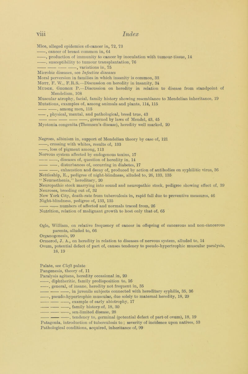 Mice, alleged epidemics of« cancer in, 72, 73 , cancer of breast common in, 64 , production of immunity to cancer by inoculation with tumour-tissue, 14 , susceptibility to tumour transplantation, 76 , variations in, 75 Microbic diseases, see bifective diseases Moral perversion in families in which insanity is common, 33 Mott, F. W., F.R.S.—Discussion on heredity in insanity, 34 Mudge, George P.-—Discussion on heredity in relation to disease from standpoint of Mendelism, 108 Muscular atrophy, facial, family history showing resemblance to Mendelian inheritance, 19 Mutations, examples of, among animals and plants, 114, 115 , among men, 115 , physical, mental, and pathological, breed true, 43 , governed by laws of Mendel, 43, 45 Myotonia congenita (Thomsen’s disease), heredity well marked, 20 Negroes, albinism in, support of Mendelian theory by case of, 121 , crossing with whites, results of, 133 , loss of pigment among, 113 Nervous system affected by endogenous toxins, 17 , diseases of, question of heredity in, 14 , disturbances of, occurring in diabetes, 17 , exhaustion and decay of, produced by action of antibodies on syphilitic virus, 36 Nettleship, E., pedigree of night-blindness, alluded to, 26, 133, 135 “Neurasthenia,” hereditary, 20 Neuropathic stock marrying into sound and neuropathic stock, pedigree showing effect of, 39 Neuroses, breeding out of, 32 New York City, death-rate from tuberculosis in, rapid fall due to preventive measures, 46 Night-blindness, pedigree of, 133, 135 numbers of affected and normals traced from, 26 Nutrition, relation of malignant growth to host only that of, 65 Ogle, William, on relative frequency of cancer in offspring of cancerous and non-cancerous parents, alluded to, 66 Organogenesis, 99 Ormerod, J. A., on heredity in relation to diseases of nervous system, alluded to, 14 Ovum, potential defect of part of, causes tendency to pseudo-hypertrophic muscular paralysis, 18, 19 Palate, see Cleft palate Pangenesis, theory of, 11 Paralysis agitans, heredity occasional in, 20 , diphtheritic, family predisposition to, 16 , general, of insane, heredity not frequent in, 35 , in juvenile subjects connected with hereditary syphilis, 35, 36 , pseudo-hypertrophic muscular, due solely to maternal heredity, 18, 29 , example of early abiotrophy, 17 , family history of, 18, 30 , sex-limited disease, 28 , tendency to, germinal (potential defect of part of ovum), 18, 19 Patagonia, introduction of tuberculosis to ; severity of incidence upon natives, 53 Pathological conditions, acquired, inheritance of, 99