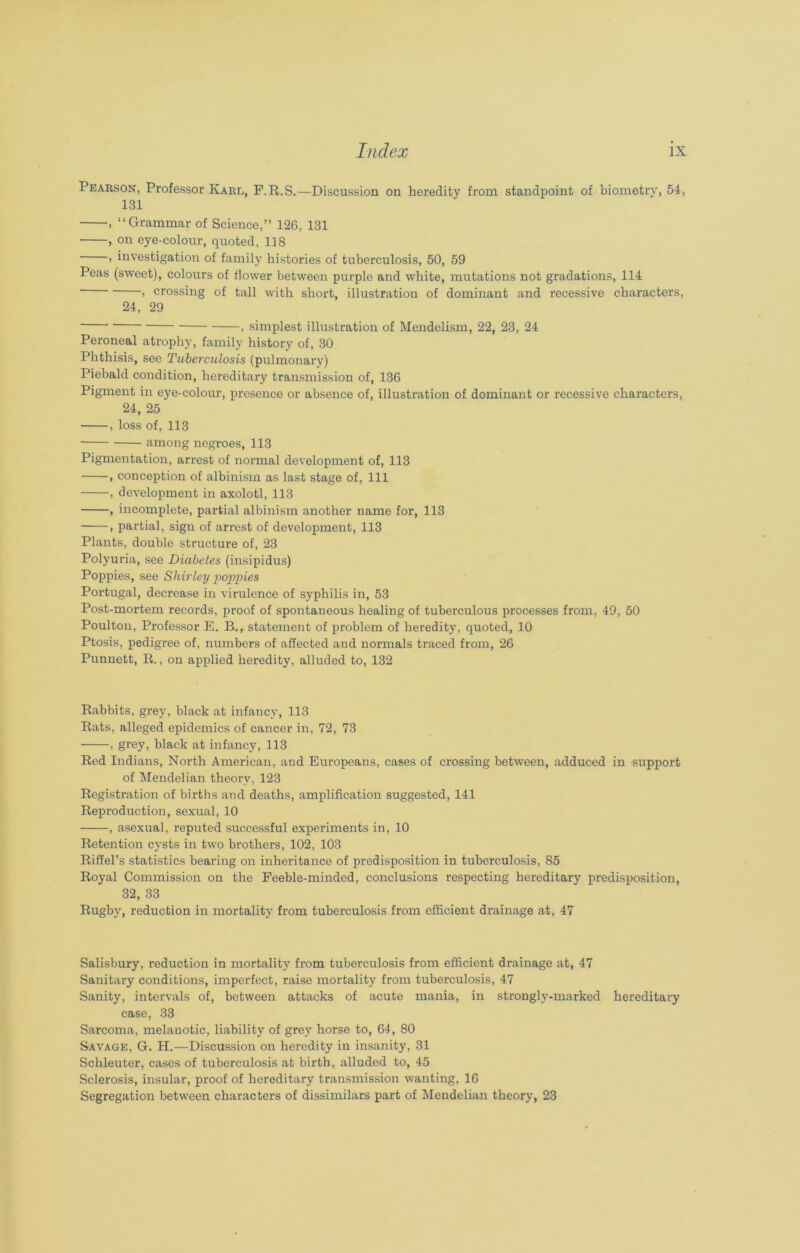 Pearson, Professor Karl, F.R.S.—Discussion on heredity from standpoint of biometry, 54, 131 , “Grammar of Science,” 126, 131 , on eye-colour, quoted, 118 , investigation of family histories of tuberculosis, 50, 59 Peas (sweet), colours of flower between purple and white, mutations not gradations, 114 > crossing of tall with short, illustration of dominant and recessive characters, 24, 29 , simplest illustration of Mendelism, 22, 23, 24 Peroneal atrophy, family history of, 30 Phthisis, see Tuberculosis (pulmonary) Piebald condition, hereditary transmission of, 136 Pigment in eye-colour, presence or absence of, illustration of dominant or recessive characters, 24, 25 , loss of, 113 among negroes, 113 Pigmentation, arrest of normal development of, 113 , conception of albinism as last stage of, 111 , development in axolotl, 113 , incomplete, partial albinism another name for, 113 , partial, sign of arrest of development, 113 Plants, double structure of, 23 Polyuria, see Diabetes (insipidus) Poppies, see Shirley poppies Portugal, decrease in virulence of syphilis in, 53 Post-mortem records, proof of spontaneous healing of tuberculous processes from, 49, 50 Poulton, Professor E. B.r statement of problem of heredity, quoted, 10 Ptosis, pedigree of, numbers of affected and normals traced from, 26 Punnett, It., on applied heredity, alluded to, 132 Rabbits, grey, black at infancy, 113 Rats, alleged epidemics of cancer in, 72, 73 , grey, black at infancy, 113 Red Indians, North American, and Europeans, cases of crossing between, adduced in support of Mendelian theory, 123 Registration of births and deaths, amplification suggested, 141 Reproduction, sexual, 10 , asexual, reputed successful experiments in, 10 Retention cysts in two brothers, 102, 103 Riffel’s statistics bearing on inheritance of predisposition in tuberculosis, 85 Royal Commission on the Feeble-minded, conclusions respecting hereditary predisposition, 32, 33 Rugby, reduction in mortality from tuberculosis from efficient drainage at, 47 Salisbury, reduction in mortality from tuberculosis from efficient drainage at, 47 Sanitary conditions, imperfect, raise mortality from tuberculosis, 47 Sanity, intervals of, between attacks of acute mania, in strongly-marked hereditary case, 33 Sarcoma, melanotic, liability of grey horse to, 64, 80 Savage, G. H.—Discussion on heredity in insanity, 31 Schleuter, cases of tuberculosis at birth, alluded to, 45 Sclerosis, insular, proof of hereditary transmission wanting, 16 Segregation between characters of dissimilars part of Mendelian theory, 23