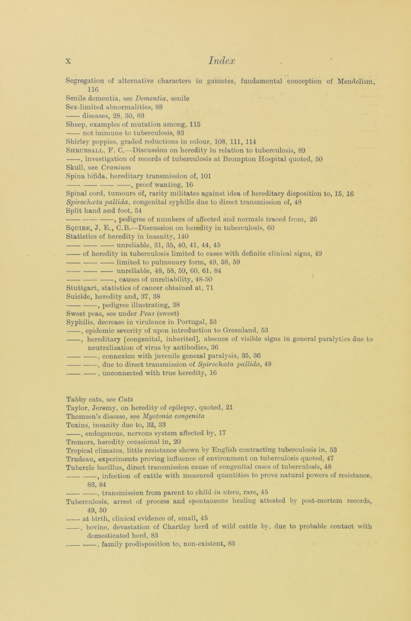 Segregation of alternative characters in gametes, fundamental conception of Mendelism, 116 Senile dementia, see Dementia, senile Sex-limited abnormalities, 88 diseases, 28, 30, 89 Sheep, examples of mutation among, 115 not immune to tuberculosis, 83 Shirley poppies, graded reductions in colour, 108, 111, 114 Shrubsall, F. C.—Discussion on heredity in relation to tuberculosis, 89 , investigation of records of tuberculosis at Brompton Hospital quoted, 50 Skull, see Cranium Spina bifida, hereditary transmission of, 101 , proof wanting, 16 Spinal cord, tumours of, rarity militates against idea of hereditary disposition to, 15, 16 Spirochceta pallida, congenital syphilis due to direct transmission of, 48 Split hand and foot, 54 , pedigree of numbers of affected and normals traced from, 26 Squire, J. E., C.B.—Discussion on heredity in tuberculosis, 60 Statistics of heredity in insanity, 140 unreliable, 31, 35, 40, 41, 44, 45 of heredity in tuberculosis limited to cases with definite clinical signs, 49 limited to pulmonary form, 49, 58, 59 unreliable, 48, 58, 59, 60, 61, 84 , causes of unreliability, 48-50 Stuttgart, statistics of cancer obtained at, 71 Suicide, heredity and, 37, 38 , pedigree illustrating, 38 Sweet peas, see under Peas (sweet) Syphilis, decrease in virulence in Portugal, 53 , epidemic severity of upon introduction to Greenland, 53 , hereditary [congenital, inherited], absence of visible signs in general paralytics due to neutralization of virus by antibodies, 36 , connexion with juvenile general paralysis, 35, 36 , due to direct transmission of Spirochceta pallida, 48 , unconnected with true heredity, 16 Tabby cats, see Cats Taylor, Jeremy, on heredity of epilepsy, quoted, 21 Thomsen’s disease, see Myotonia congenita Toxins, insanity due to, 32, 33 , endogenous, nervous system affected by, 17 Tremors, heredity occasional in, 20 Tropical climates, little resistance shown by English contracting tuberculosis in, 53 Trudeau, experiments proving influence of environment on tuberculosis quoted, 47 Tubercle bacillus, direct transmission cause of congenital cases of tuberculosis, 48 , infection of cattle with measured quantities to prove natural powers of resistance, 83, 84 , transmission from parent to child in utero, rare, 45 Tuberculosis, arrest of process and spontaneous healing attested by post-mortem records, 49, 50 at birth, clinical evidence of, small, 45 5 bovine, devastation of Chartley herd of wild cattle by, due to probable contact with domesticated herd, 83 , family predisposition to, non-existent, 83