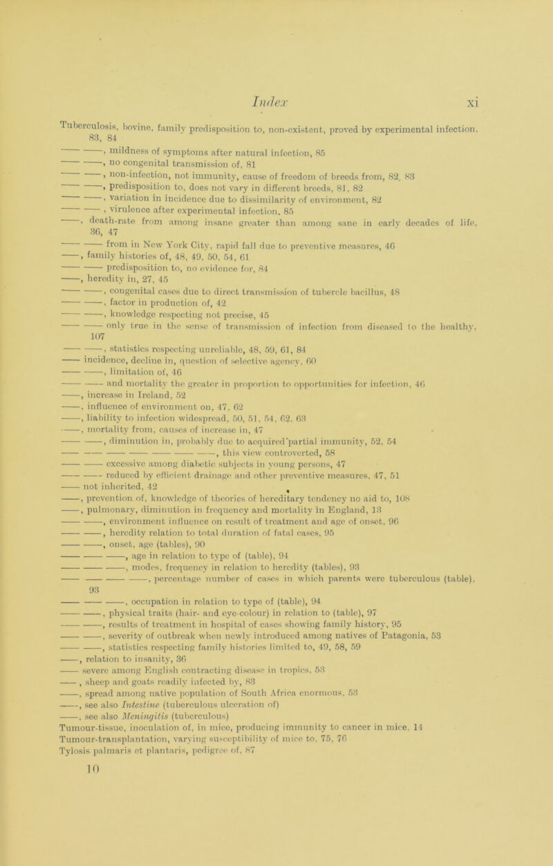 Tubeiculosis, bovine, family predisposition to, non-existent, proved by experimental infection, 83, 84 ’ mildness of symptoms after natural infection, 85 » no congenital transmission of, 81 > non-infection, not immunity, cause of freedom of breeds from, 82, 83 > predisposition to, does not vary in different breeds, 81, 82 > variation in incidence due to dissimilarity of environment, 82 > virulence after experimental infection, 85 , death-rate from among insane greater than among sane in early decades of life, 36, 47 from in New York City, rapid fall due to preventive measures, 46 , family histories of, 48, 49, 50, 54, 61 predisposition to, no evidence for, 84 , heredity in, 27, 45 i congenital cases due to direct transmission of tubercle bacillus, 48 , factor in production of, 42 , knowledge respecting not precise, 45 only true in the sense of transmission of infection from diseased lo the healthy, 107 , statistics respecting unreliable, 48, 59, 61, 84 incidence, decline in, question of selective agency, 60 , limitation of, 46 and mortality the greater in proportion to opportunities for infection, 46 , increase in Ireland, 52 , influence of environment on, 47, 62 , liability to infection widespread, 50, 51, 54, 62, 63 , mortality from, causes of increase in, 47 , diminution in, probably due to acquired'partial immunity, 52, 54 , this view controverted, 58 excessive among diabetic subjects in young persons, 47 reduced by efficient drainage and other preventive measures, 47, 51 not inherited, 42 , prevention of, knowledge of theories of hereditary tendency no aid to, 108 , pulmonary, diminution in frequency and mortality in England, 13 , environment influence on result of treatment and age of onset. 96 , heredity relation to total duration of fatal cases, 95 , onset, age (tables), 90 , age in relation to type of (table), 94 , modes, frequency in relation to heredity (tables), 93 , percentage number of cases in which parents were tuberculous (table). 93 , occupation in relation to type of (table), 94 , physical traits (hair- and eye-colour) in relation to (table), 97 , results of treatment in hospital of cases showing family history, 95 , severity of outbreak when newly introduced among natives of Patagonia, 53 , statistics respecting family histories limited to, 49, 58, 59 , relation to insanity, 36 severe among English contracting disease in tropics, 53 , sheep and goats readily infected by, 83 , spread among native population of South Africa enormous, 53 , see also Intestine (tuberculous ulceration of) , see also Meningitis (tuberculous) Tumour-tissue, inoculation of, in mice, producing immunity to cancer in mice, 14 Tumour-transplantation, varying susceptibility of mice to. 75. 76 Tylosis palmaris et plantaris, pedigree of, 87 10