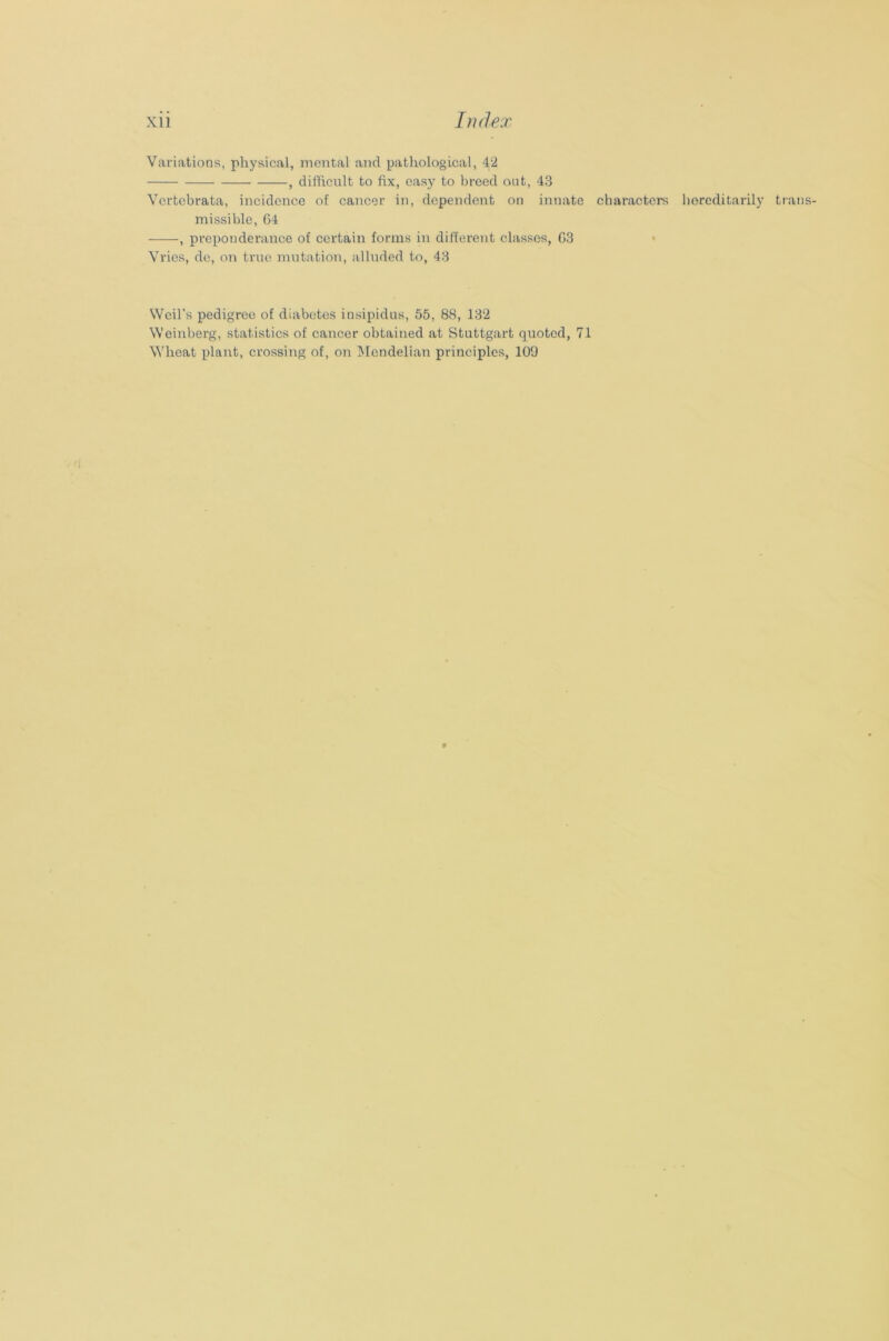 Variations, physical, mental and pathological, 42 , difficult to fix, easy to breed out, 43 Vertebrata, incidence of cancer in, dependent on innate missible, 64 , preponderance of certain forms in different classes, 63 Vries, de, on true mutation, alluded to, 43 characters hereditarily trans % Weil's pedigree of diabetes insipidus, 55, 88, 132 Weinberg, statistics of cancer obtained at Stuttgart quoted, 71 Wheat plant, crossing of, on Mendelian principles, 109 9
