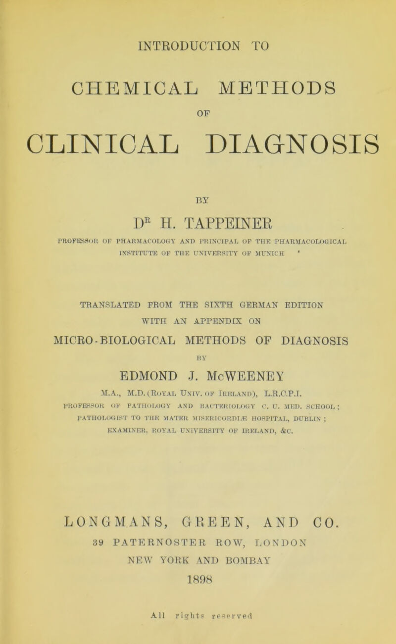 INTRÜDUCTION TO CHEMICAL METHODS OP CLINICAL DIAGNOSIS Ry H. TAPPEINER PKOFESf^un OF PHARMACOLOOY AND l'RlNCIPAf, OP TtlK PHAUMACOIAXUCAf, INSTITUTE OP TUE UNIVERSITY OP MUNICH ’ TRANSLATED FROM THE SIXTH GERMAN EDITION WITH AN APPENDIX ON xMICRO-BIOLOGICAL METHODS OF DIAGNOSIS RY EDMOND J. McWEENEY M.A., M.D. (^Royai, Univ. OP IREUAND), E.R.C.P.I. PROFESSOR OP PATHllI.OOV AND HACTERIOI.OCV C. U. MED. SCTIOOI, ; PATHOUlOI.ST TO TllP. MATER MISERICORDI.E HOSPITAI., DUBUN ; E.NAMINER, ROYAL UNIVER.SITY OF IRELAND, &C. LüNCnrANS, GPEEN, AND CO. ay PATERNOSTER ROW, LONDON NEW YORK AND BOMBAY 1H9H -VH rights respivpil