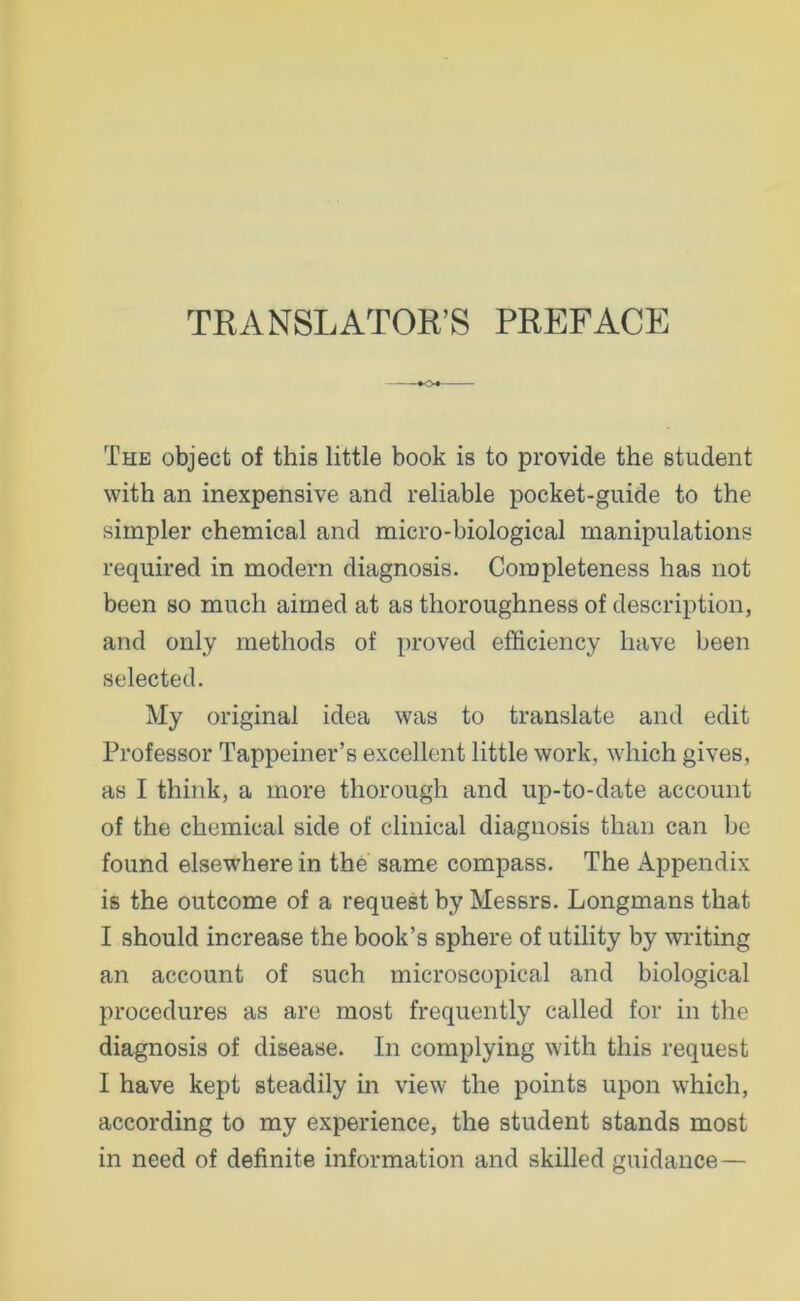 TRANSLATOR’S PREFACE The object of this little book is to provide the Student with an inexpensive and reliable pocket-guide to the simpler Chemical and micro-biological manipulations required in modern diagnosis. Corapleteness has not been so mach aimed at as thoroughness of description, and only methods of proved efficiency have been selected. My original idea was to translate and edit Professor Tappeiner’s excellent little work, which gives, as I think, a more thorough and up-to-date accoimt of the Chemical side of clinical diagnosis than can be found elsewhere in the same compass. The Appendix is the outcome of a request by Messrs. Longmans that I should increase the book’s sphere of utility by writing an account of such microscopical and biological procedures as are most frequently called for in the diagnosis of disease. In complying with this request I have kept steadily in view the points upon which, according to my experience, the student Stands most in need of definite information and skilled guidance—