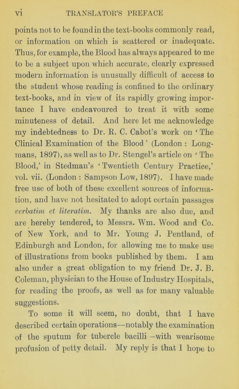 points not to be foundinthe text-boolfs commonly read, or information on which is scattered or inadequate. Thus, for example, the Blood has always appeared to me to be a subject upon which accurate, clearly expressed modern information is unusually difficult of access to the Student whose reading is confined to the ordinary text-books, and in view of its rapidly growing impor- tance I have endeavoured to treat it with some minuteness of detail. And here let me acknowledge my indebtedness to Dr. R. C. Cabot’s work on ‘ The Clinical Examination of the Blood ’ (London : Long- mans, 1897), as well as to Dr. StengeTs article on ‘ The Blood,’ in Stedman’s ‘ Twentieth Century Practice,’ vol. vii. (London : Sampson Low, 1897). Ihavemade free use of both of these excellent sources of informa- tion, and have not hesitated to adopt certain passages verhatim et literatim. My thanks are also due, and are hereby tendered, to Messrs. Wm. Wood and Co. of New York, and to Mr. Young J. Pentland, of Edinburgh and London, for allowing me to make use of illustrations from books published by them. I am also under a great Obligation to my friend Dr. J. B. Coleman, physician to the House of Industry Hospitals, for reading the proofs, as well as for many valuable suggestions. To some it will seem, no doubt, that I have described certain operations—notably the examination of the sputum for tubercle bacilli —with wearisome profusion of petty detail. My reply is that I hope to