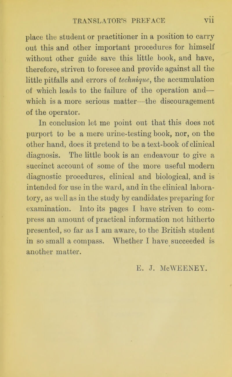 place tlie student or practitioner in a position to carry out this and other important procedures for himself without other guide save this little book, and have, therefore, striven to foresee and provide against all the little pitfalls and errors of technique, the accumulation of which leads to the failure of the Operation and— which is a more serioiis matter—the discouragement of the operator. In conclusion let me point out that this does not purport to he a mere urine-testing book, nor, on the other hand, does it pretend to be a text-book of clinical diagnosis. The little book is an endeavour to give a succinct account of some of the more useful modern diagnostic procedures, clinical and biological, and is intended for use in the ward, and in the clinical labora- tory, as well as in the study by candidates preparing for exarnination. Into its pages I have striven to com- press an amount of practical information not hitherto presented, so far as I am aware, to the British student in so small a compass. Whether I have succeeded is another matter. E. J. :\lcWEENEY.