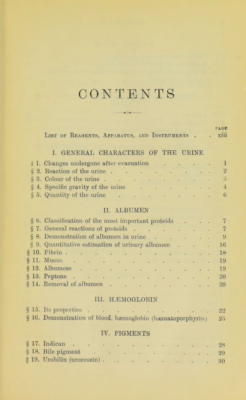 Wi t/A fJA CONTENTS TAGE List of Reaoents, Apparatus, and Instruments . . xiii I. GENERAL CHARACTERS OF THE URINE >! 1. Changes uiiclergone aftcr evacuation . . . . 1 § 2. Reaction of the urine 2 ^ 3. Colour of the urine ........ 3 § 4. Specific gravity of the urine ...... 4 § 5. Quantity of the urine ....... 0 II. ALBUMEN § 0. Classification of the most important proteicls . . . 7 § 7. General reactions of proteicls ...... 7 § 8. Demonstration of albumen in urine . . . . . II § 9. Quantitative estimation of urinary albumen . . .1(5 § 10. Fibrin 18 § 12. Albumose 19 §13. Peptone . 20 § 14. Removal of albumen 20 III. H.EMOGLOBIN § 15. Its propertics ......... 22 § 10. Demonstration of blood, haimoglobiii (hajmatoporphyriii i 25 IV. PIGMENTS 17. Indican og 18. Bile pigment 29 19. Urobilin (urorosein)