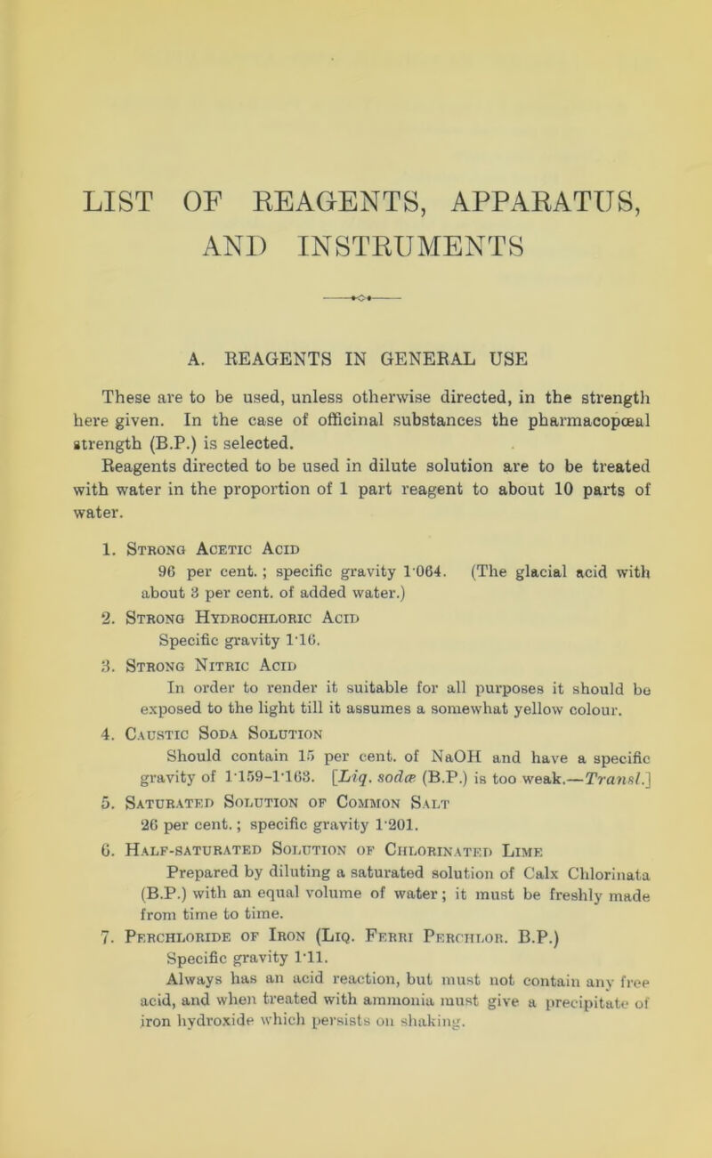 LIST OF REAGENTS, APPARATUS, AND INSTRUMENTS A. REAGENTS IN GENERAL USE These are to be used, unless otherwise directed, in the strengtli here given. In the case of officinal substances the pharmacopoeal strength (B.P.) is selected. Reagents directed to be used in dilute solution are to be treated with water in the proportion of 1 part reagent to about 10 parts of water. 1. Strong Acetic Acid 96 per cent.; specific gravity 1 064. (The glacial acid with about 3 per cent. of added water.) 2. Strong Hyurocheoric Acin Specific gravity 1T6. 3. Strong Nitric Acid In Order to render it suitable for all purposes it should be exposed to the light tili it assumes a somewhat yellow colour. 4. C.vusTic Soda Solution Should contain 15 per cent. of NaOH and have a specific gravity of 1T59-1T63. [Li«?. sodcp (B.P.) is too weak.—Tra?ifil.] 5. Satür.vted Solution of Common Salt 26 per cent.; specific gravity 1'201. 0. Half-saturated Solution of Chlorinated Lime Prepared by diluting a saturated solution of Calx Chlorinata (B.P.) with an equal volume of water; it must be freshly inade froni tirne to time. 7. Perchloride of Iron (Liq. Ferri Perchlor. B.P.) Specific gravity ITl. Always has an acid reaction, but must not contain anv fi’oe acid, and when treated with ammonia mnst give a precipitate of iron hydroxide whicli persists on shaking.