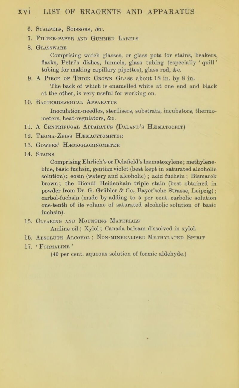 6. SCALPEIiS, SCISSORS, &C. 7. Filter-papeb and Gümwed Labels 8. Gl ASS WARE Comprising watch glasses, or glass pots for stains, beakers, flasks, Petri’s dishes, funnels, glass tubing (especially ‘ quill ’ tubing for making capillary pipettes), glass rod, &c. 9. A Piece of Thick Crown Glass about 18 in. by 8 in. The back of wliioh is enamelled white at one end and black at the other, is very useful for working on. 10. Bacteriological Apparatus Inoculation-needles, sterilisers, substrata, incubators, thermo- meters, heat-regulators, &c. 11. A Centrifugal Apparatus (Daland’s H.ematocrit) 12. Thoma-Zeiss H^magytometek 13. Gowers’ H.^:moglobinometer 14. Stains Comprising Ehrlich’s or Delafield’s hsematoxylene; methylene- blue, basic fuchsin, gentianviolet (best kept in saturated alcoholic Solution); eosin (watery and alcoholic); acid fuchsin ; Bismarck brown; the Biondi Heidenhain triple stain (best obtained in powder from Dr. G. Grübler & Co., Bayer’sche Strasse, Leipzig); carbol-fuchsin (made by adding to 5 per cent. carbolic solution one-tenth of its volume of saturated alcoholic solution of basic fuchsin). 1.5. Clearing and Mounting Materials Aniline oil; Xylol; Canada balsam dissolved in xylol. 16. Absolute Alcohol ; Non-minekalised Methylated Spirit 17. ‘ Formaline ’ (40 per Cent, aqueous solution of formic aldehyde.)