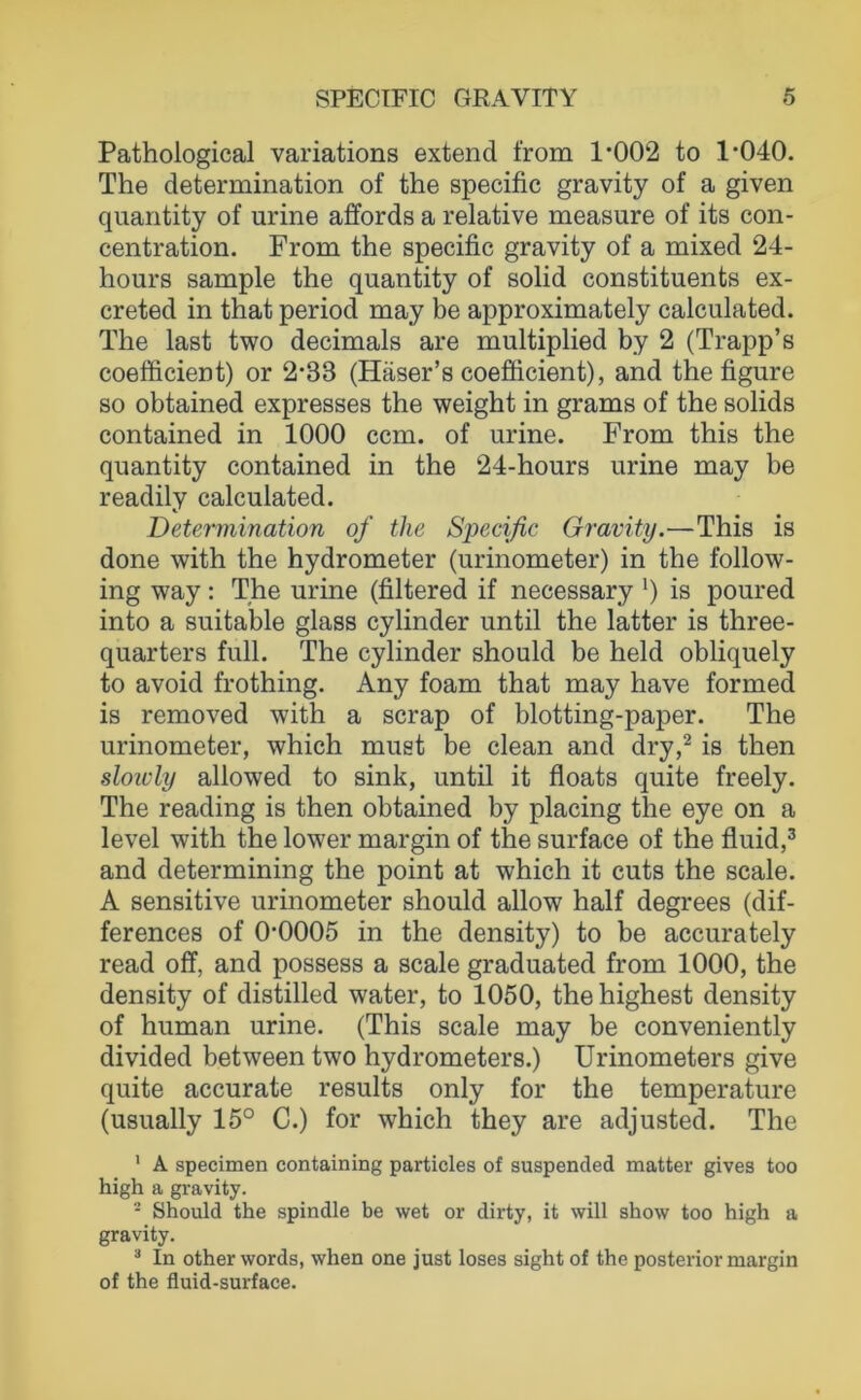 Pathological variations extend from 1*002 to 1*040. The determination of the specific gravity of a given quantity of urine affords a relative measure of its con- centration. From the specific gravity of a mixed 24- hours sample the quantity of solid constituents ex- creted in that period may be approximately calculated. The last two decimals are multiplied by 2 (Trapp’s coefficient) or 2*33 (Häser’s coefficient), and the figure so obtained expresses the weight in grams of the solids contained in 1000 ccm. of urine. From this the quantity contained in the 24-hours urine may be readily calculated. Determination of the Specific Gravity.—This is done with the hydrometer (urinometer) in the follow- ing way : The urine (filtered if necessary *) is poured into a suitable glass cylinder until the latter is three- quarters full. The cylinder should be held obliquely to avoid frothing. Any foam that may have formed is removed with a scrap of blotting-paper. The urinometer, which must be clean and dry,^ is then sloicly allowed to sink, until it floats quite freely. The reading is then obtained by placing the eye on a level with the lower margin of the surface of the fluid,® and determining the point at which it cuts the scale. A sensitive urinometer should allow half degrees (dif- ferences of 0*0005 in the density) to be accurately read off, and possess a scale graduated from 1000, the density of distilled water, to 1050, thehighest density of human urine. (This scale may be conveniently divided between two hydrometers.) Urinometers give quite accurate results only for the temperature (usually 15° C.) for which they are adjusted. The ' A specimen containing particles of suspended matter gives too high a gi-avity. - Should the spindle be wet or dirty, it will show too high a gravity. ^ In other words, when one just loses sight of the posterior margin of the fluid-surface.