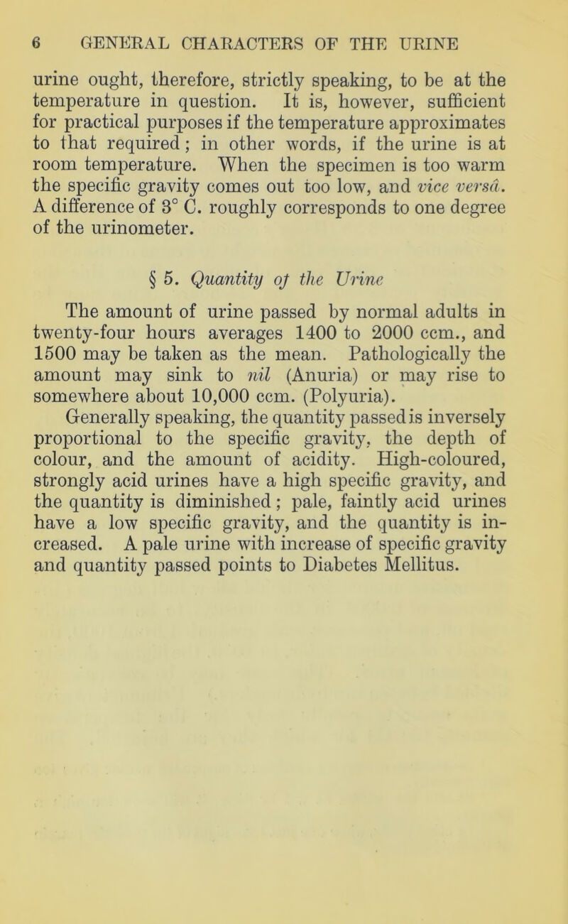 urine ought, therefore, strictly speaking, to be at the temperature in question. It is, however, sufficient for practical purposes if the temperature approximates to 1 hat required; in other words, if the urine is at room temperature. When the specimen is too warm the specific gravity comes out too low, and vice versa. A difference of 3° C. roughly corresponds to one degree of the urinometer. § 5. Quantity oj the Urine The amount of urine passed by normal adults in twenty-four hours averages 1400 to 2000 ccm., and 1500 may be taken as the mean. Pathologically the amount may sink to nil (Anuria) or may rise to somewhere about 10,000 ccm. (Polyuria). Generally speaking, the quantity passed is inversely proportional to the specific gravity, the depth of colour, and the amount of acidity. High-coloured, strongly acid urines have a high specific gravity, and the quantity is diminished; pale, faintly acid urines have a low specific gravity, and the quantity is in- creased. A pale urine with increase of specific gravity and quantity passed points to Diabetes Mellitus.