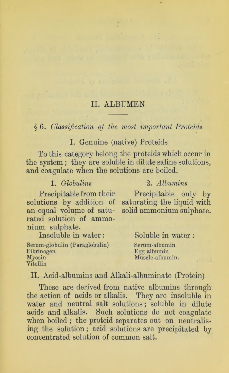 II. ALBUMEN § 6. Classification oj the rnost important Proteids I. Genuine (native) Proteids To this category-belong the proteids which occur in the System ; they are soluble in dilute saline Solutions, and coagulate when the Solutions are boiled. 1. Globulins Precipitable from their Solutions by addition of an equal volume of satu- rated solution of ammo- nium sulphate. Insoluble in water: Serum-globulin (Paraglobulin) Fibrinogen Myosin Vitellin 2. Albumins Precipitable only by saturating the liquid with solid ammonium sulphate. Soluble in water : Serum-albumin Egg-albumin Muscle-albumin. II. Acid-albumins and Alkali-albuminate (Protein) These are derived from native albumins through the action of acids or alkalis. They are insoluble in water and neutral salt Solutions; soluble in dilute acids and alkalis. Such Solutions do not coagulate when boiled ; the proteid separates out on neutralis- ing the solution; acid Solutions are precipitated by concentrated solution of common salt.