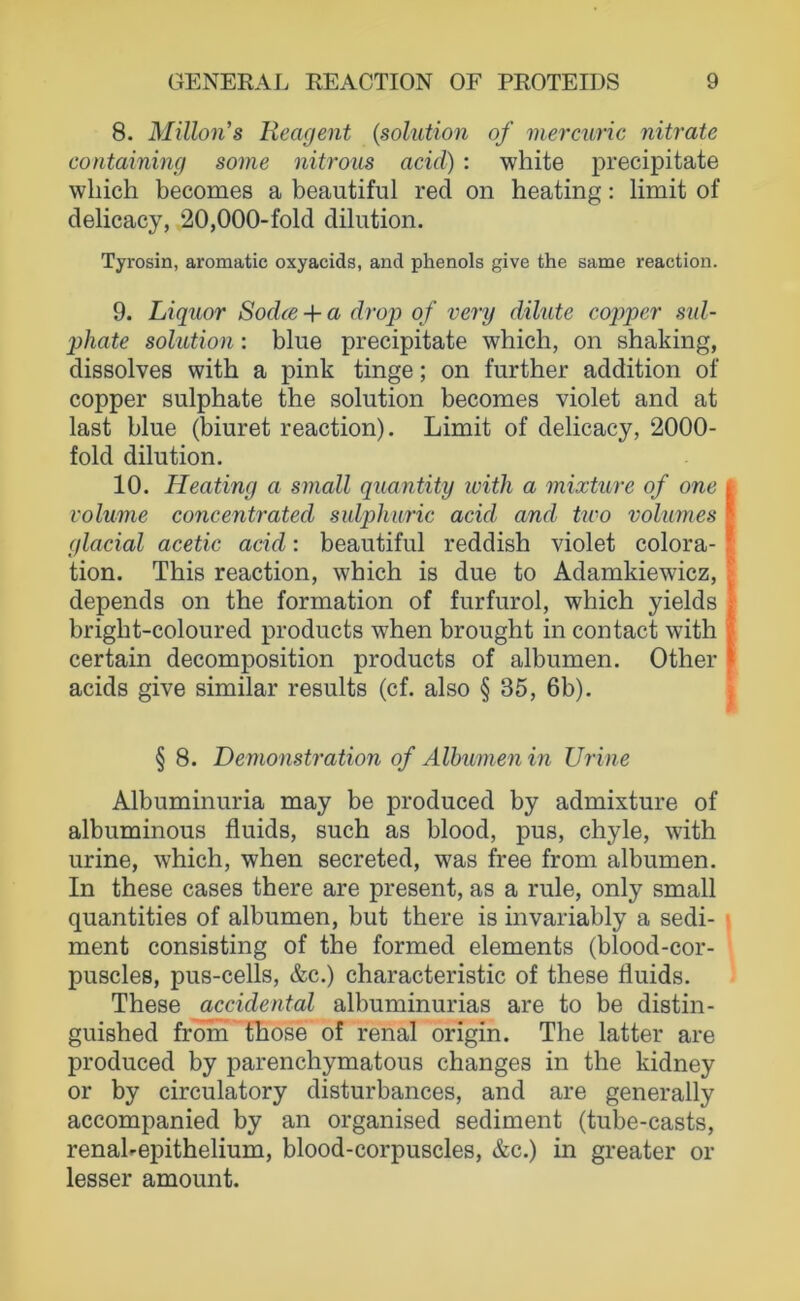 8. Millon’s Reagent {solution of merciuric nitrate containing some nitrous acicl) ; white precipitate which becomes a beautiful red on heating: limit of delicacy, 20,000-fold dilution. Tyrosin, aromatic oxyacids, and phenols give the same reaction. 9. Liquor Sodce + a drop of very dilute cojjper sid- phate solution: blue precipitate which, on shaking, dissolves witb a pink tinge; on further addition of copper sulphate the solution becomes violet and at last blue (biuret reaction). Limit of delicacy, 2000- fold dilution. 10. Heating a small quantity ivith a mixture of one volume concentrated sulpliuric acid and two volumes glacial acetic acid: beautiful reddish violet colora- tion. Tbis reaction, which is due to Adamkiewicz, depends on the formation of furfurol, which yields bright-coloured products when brought in contact with certain decomposition products of albumen. Other acids give similar results (cf. also § 35, 6b). § 8. Demonstration of Albumen in Urine Albuminuria may be produced by admixture of albuminous fluids, such as blood, pus, chyle, with urine, which, when secreted, was free from albumen. In these cases there are present, as a rule, only small quantities of albumen, but there is invariably a Sedi- ment consisting of the formed elements (blood-cor- puscles, pus-cells, &c.) characteristic of these fluids. These accidental albuminurias are to be distin- guished from those of renal origin. The latter are produced by parenchymatous changes in the kidney or by circulatory disturbances, and are generally accompanied by an organised Sediment (tube-casts, renahepithelium, blood-corpuscles, &c.) in greater or lesser amount.